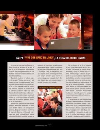 @
inclusión social_niños_adultos
vive gobierno_navegar_internet
La carpa del programa Vive Gobierno en
línea continúa su recorrido por el país. Ya
son 30 mil los usuarios que han aprendido
a utilizar este portal gubernamental, el cual
facilita la interacción de los ciudadanos con
las oficinas públicas.
Cuando lo invitaron no estuvo segu-
ro de aceptar. “A estas alturas para qué
quiero manejar un aparato de esos”, pen-
só José Joaquín Sanabria, un comercian-
te de 55 años que hace 15 vive en Ibagué.
Sin embargo, fue tanta la insistencia de
la tallerista que decidió entrar a la carpa
tricolor. No entendía bien qué le iban a en-
señar, pero en un solo vistazo se percató
de que no era el único curioso del pueblo
y que más de un vecino ya estaba al fren-
te de un computador.
Primero tuvo que tomarse unos minutos
para que el mouse le obedeciera. Se sentía
como dándole órdenes a su perro pero sin
palabras. Después le ayudaron a entrar a
la página de Gobierno en Línea y le expli-
caron que desde ese portal podía realizar
diferentes trámites y consultas. Sabía de la
Esta es sólo uno de las 30 mil historias
de esta carpa itinerante que arrancó el 17
de mayo -Día Mundial del Internet- en Vi-
llavicencio y que ya ha visitado Yopal, Dui-
tama, Armenia, Ibagué y Soacha. Su pro-
pósito es que los ciudadanos experimenten
las facilidades de realizar trámites oficiales
en línea y a la vez, que se convierta en un
instrumento para acercar a las personas al
uso de las nuevas tecnologías. “Yo jamás
había utilizado un computador, menos uno
así de chiquito, pero es que como nadie se
había ofrecido a enseñarme. Me hace falta
mucho para manejarlo, pero creo que ya
me animo a irme a un Internet y pedir me-
dia hora, al menos”.
La carpa cuenta con una infraestructura
tecnológica que consiste en 50 computado-
res portátiles con conexión satelital a inter-
net de banda ancha y un equipo humano de
20 personas que atienden a grupos de hasta
100 personas por sesión. Cada día se reali-
zan diez talleres y la duración de cada uno
es de 45 minutos, que se pueden extender
de acuerdo a la experiencia de cada grupo.
Carpa “Vive Gobierno en línea”, la ruta del circo online
existencia de Internet por sus sobrinos que
últimamente habían cogido la costumbre
de pasar por su tienda a pedirle plata para
ir a ‘navegar’. “Algo me habían dicho, que
aquí se podía leer el periódico y ver videos,
pero siempre consideré que el Internet era
como un juego, que era para niños”, dice
José Joaquín, que poco a poco empieza a
dominar el puntero en la pantalla.
Agosto_Octubre de 2009
11
_El compromiso del Estado en su relación con el ciudadano
 