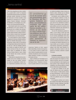 “Una de las preguntas que más se repiten
es: ¿y puedo volver a venir? La respuesta
es afirmativa porque la idea es que quienes
participen puedan interiorizar el proceso
de modo que en el futuro accedan a esta
plataforma de servicios por sí mismos”,
asegura Eduardo Rodríguez, funcionario
del Ministerio de Tecnologías de la Infor-
mación y las Comunicaciones (MinTIC).
Este proyecto nació como una iniciativa
del Ministerio de TIC para contribuir a la
construcción de un Estado más participa-
tivo y eficiente en el cual los ciudadanos
puedan realizar trámites y obtener informa-
ción de interés a través de las Tecnologías
de la Información y las Comunicaciones.
En el sitio Gobierno en línea convergen
las páginas de diversas entidades públicas,
desde las Alcaldías Municipales y las Go-
bernaciones, hasta el DAS, la Procuraduría
y la Registraduría Nacional del Estado Civil.
En total son 1.600 las entidades públicas
que cuentan con página de internet y que
ofrecen servicios en línea. Así, los colom-
bianos tienen la posibilidad de realizar
diversos trámites desde su casa o desde
el café Internet más cercano, ahorrando
tiempo y dinero.
“Hasta ahora la respuesta de las comu-
nidades de las cinco ciudades que hemos
visitado ha sido muy positiva, teniendo
en cuenta su receptividad e interés fren-
te a experiencias operativas como la que
proporciona ‘Gobierno en línea’, aseguró
María Isabel Mejía, directora del programa.
Y es que desde el portal es posible entre
otros, solicitar el pasado judicial y los ante-
cedentes disciplinarios de la Procuraduría,
pagar impuestos o acceder a la búsqueda
de empleo del Sena.
Según la Ministra de Tecnologías de la
Información y las Comunicaciones, María
del Rosario Guerra, “Colombia se encuen-
tra en el puesto número 22 a nivel mundial
en materia tecnológica virtual y tercero en
América Latina, mientras que en oficinas
públicas, el cubrimiento llega al 100%”.
No obstante, como lo explica la Direc-
tora del Programa Gobierno en línea, el
problema ya no es de acceso sino de co-
nocimiento. Las estadísticas muestran que
gran parte de los colombianos acceden a
Internet, ya sea desde su casa o desde lu-
gares públicos, pero aún no cuentan con la
información suficiente para aprovechar al
máximo su experiencia en la red.
“Con las TIC enfrentamos grandes de-
safíos y uno de ellos es hacer que este
servicio más que público sea social, pues
nos da muchas posibilidades entre otras,
la de avanzar en la inversión social, la de
enfrentar los retos visionarios de la revolu-
ción de las telecomunicaciones a través de
la estrategia del Gobierno Nacional con su
mayor desafío, que es construir un Estado
más eficiente, tranparente y participativo”,
aseguró Julio César López Espinosa, Go-
bernador del Quindío, durante el acto de
apertura en Armenia, realizado el pasado
19 de julio.
La función no termina
Armenia es la sexta ciudad que recibe la
visita del programa Vive Gobierno en línea.
Hasta el momento, más de 25 mil ciudada-
nos han participado en este programa que
busca generar mayor interacción entre la
ciudadanía y las oficinas públicas virtuales
de las instituciones gubernamentales.
En estas seis ciudades se han reali-
zado 453 talleres que se han impartido a
13.502 mujeres y 10.085 hombres. Dentro
de estos participantes, 4.726 son servido-
res públicos, una cifra que representa el
18% de la población que se ha vinculado
al proyecto.
El cronograma continúa con la visita a
las ciudades Tuluá (Valle), Bello (Antioquia),
Montería, Sincelejo, Valledupar, Santa Mar-
ta, Cartagena y Bucaramanga.
El problema ya
no es de acceso sino
de conocimiento, dice
la Directora del Pro-
grama Gobierno en
línea. Las estadísticas
muestran que gran
parte de los colom-
bianos acceden a In-
ternet, ya sea desde
su casa o desde luga-
res públicos, pero aún
no cuentan con la in-
formación suficiente
para aprovechar al
máximo su experien-
cia en la red.
RCT Online
www.interactic.org.co
gobierno_en_línea
Revista _ RCT
12
_tema central _El compromiso del Estado en su relación con el ciudadano
 