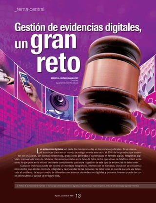 Gestión de evidencias digitales,
Las evidencias digitales son cada día más recurrentes en los procesos judiciales. Si se observa
el acontecer diario en un mundo tecnológicamente avanzado, el 90% de las pruebas que susten-
tan en los juicios, son correos electrónicos, grabaciones generadas y conservadas en formato digital, fotografías digi-
tales, mensajes de texto de celulares, llamadas reportadas en la base de datos de los operadores de telefonía móvil, entre
otras; lo que pone en la mira el deficiente conocimiento que sobre la gestión de este tipo de evidencias se debe tener.
Cualquier individuo puede ser victima de montajes fotográficos, intersección de llamadas, clonación de celulares y
otros delitos que atentan contra la integridad y la privacidad de las personas. Se debe tener en cuenta que una vez detec-
tado el problema, la ley por medio de diferentes mecanismos de evidencias digitales y procesos forenses puede dar con
los delincuentes y aplicar la ley sobre ellos.
1. Profesor de la Universidad de los Andes en manejo legal y forense de evidencias digitales, pruebas técnicas e inspección judicial, delitos de alta tecnología y seguridad informática.
ungran
ANDRÉS A. GUZMAN CABALLERO1
Consultor
aguzman@uniandes.edu.co
reto
Agosto_Octubre de 2009
13
_tema central
 