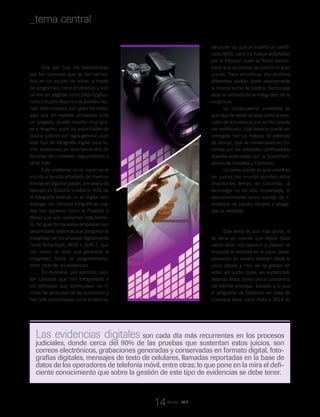 Revista _ RCT
Qué debe saber:
1) Las fotografías
Hoy por hoy, los fotomontajes
son tan comunes que se han conver-
tido en un asunto de niños, a través
de programas como photoshop y aún
on line en páginas como http://jpgfun.
com/ con sólo dos clics se pueden rea-
lizar fotomontajes con gran facilidad,
algo que en materia probatoria ante
un juzgado, puede resultar muy gra-
ve y riesgoso, pues las autoridades de
policía judicial por regla general usan
este tipo de fotografía digital para to-
mar evidencias en levantamientos de
escenas de crímenes, seguimientos y
otros más.
Este problema no es nuevo en el
mundo y ha sido afrontado de diversas
formas en algunos países, a manera de
ejemplo en Estados Unidos el 90% de
la fotografía forense no es digital sino
análoga, las cámaras fotográficas usa-
das son aquellas como la Polaroid o
Nikon que aún conservan este forma-
to; de igual forma varias empresas han
desarrollado sistemas que aseguran la
integridad de las pruebas digitalmente
como firma hash, MD5 o SHA-1, que
son como un sello que garantiza la
integridad, fecha de aseguramiento,
entre otras de las evidencias.
En Australia, por ejemplo, exis-
ten cámaras que han fotografiado a
los vehículos que sobrepasan los lí-
mites de velocidad en las autopistas y
han sido presentadas como evidencia,
varias en las que se insertó un certifi-
cado MD5, pero no fueron aceptadas
por el tribunal, pues se había demos-
trado que las sumas de control no eran
únicas. Para simplificar, dos archivos
diferentes podían tener exactamente
la misma suma de control, hecho que
deja en entredicho la integridad de la
evidencia.
La consecuencia inmediata es
que deja de existir prueba sobre la vera-
cidad de la evidencia si el archivo puede
ser modificado. Esta falencia puede ser
corregida con un método de estampa
de tiempo, que se comercializa en Co-
lombia por las entidades certificadoras
abiertas autorizadas por la Superinten-
dencia de Industria y Comercio.
Lo preocupante es que mientras
los jueces del mundo abordan estos
importantes temas; en Colombia, la
tecnología no ha sido implantada, el
desconocimiento sobre manejo de e-
evidence de jueces, fiscales y aboga-
dos es evidente.
2) Las grabaciones de video y audio
Este tema es aún más grave, si
se tiene en cuenta que desde hace
varios años con bombos y platillos se
implantó la oralidad en el juicio penal,
pensando en llevarlo también hasta el
juicio laboral y civil, así se graban en
video y/o audio todas las audiencias,
dejando éstas como única constancia
del trámite procesal, aunado a lo que
el programa de Gobierno en línea de
Colombia tiene como meta a 2019 de
Las evidencias digitales son cada día más recurrentes en los procesos
judiciales, donde cerca del 90% de las pruebas que sustentan estos juicios, son
correos electrónicos, grabaciones generadas y conservadas en formato digital, foto-
grafías digitales, mensajes de texto de celulares, llamadas reportadas en la base de
datos de los operadores de telefonía móvil, entre otras; lo que pone en la mira el defi-
ciente conocimiento que sobre la gestión de este tipo de evidencias se debe tener.
14
_tema central
 