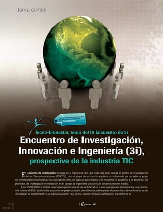 El Encuentro de Investigación, Innovación e Ingeniería (3i), que cada dos años realiza el Centro de Investigación
de las Telecomunicaciones (CINTEL), con el apoyo de un comité académico conformado por un selecto grupo
de universidades colombianas, fue concebido como un espacio para mostrar a la industria, la academia y el gobierno, los
proyectos de investigación e innovación en el campo de ingeniería que se están desarrollando en el país.
En el 2003, CINTEL abrió el espacio para promocionar el uso de Internet en el país, que para ese año alcanzaba una penetra-
ción inferior al 8%1; a partir de la exposición de proyectos que le permitieran al país empezar el camino hacia la masificación de las
Tecnologías de la Información y las Comunicaciones (TIC). De esa manera comenzó a perfilarse el Encuentro de 3i.
Tecno-bienestar, tema del IV Encuentro de 3i
Encuentro de Investigación,
Innovación e Ingeniería (3i),
prospectiva de la industria TIC
Revista _ RCT
16
_tema central
 