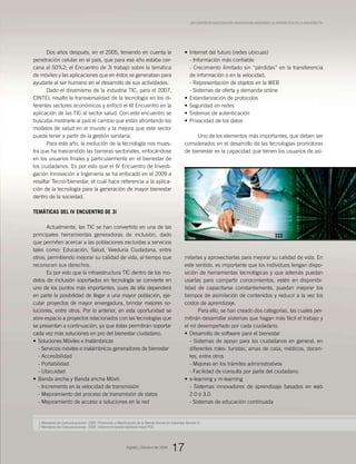 1 Ministerio de Comunicaciones. 2005. Promoción y Masificación de la Banda Ancha en Colombia Versión II.
2 Ministerio de Comunicaciones. 2005. Informe trimestral telefonía móvil PCS.
Dos años después, en el 2005, teniendo en cuenta la
penetración celular en el país, que para ese año estaba cer-
cana al 50%2; el Encuentro de 3i trabajó sobre la temática
de móviles y las aplicaciones que en éstos se generaban para
ayudarle al ser humano en el desarrollo de sus actividades.
Dado el dinamismo de la industria TIC, para el 2007,
CINTEL resaltó la transversalidad de la tecnología en los di-
ferentes sectores económicos y enfocó el III Encuentro en la
aplicación de las TIC al sector salud. Con este encuentro se
buscaba mostrarle al país el cambio que están afrontando los
modelos de salud en el mundo y la mejora que este sector
puede tener a partir de la gestión sanitaria.
Para este año, la evolución de la tecnología nos mues-
tra que ha trascendido las barreras sectoriales, enfocándose
en los usuarios finales y particularmente en el bienestar de
los ciudadanos. Es por esto que el IV Encuentro de Investi-
gación Innovación e Ingeniería se ha enfocado en el 2009 a
resaltar Tecno-bienestar, el cual hace referencia a la aplica-
ción de la tecnología para la generación de mayor bienestar
dentro de la sociedad.
Temáticas del IV Encuentro de 3i
Actualmente, las TIC se han convertido en una de las
principales herramientas generadoras de inclusión, dado
que permiten acercar a las poblaciones excluidas a servicios
tales como: Educación, Salud, Veeduría Ciudadana, entre
otros; permitiendo mejorar su calidad de vida, al tiempo que
reconocen sus derechos.
Es por esto que la infraestructura TIC dentro de los mo-
delos de inclusión soportados en tecnología se convierte en
uno de los puntos más importantes, pues de ella dependerá
en parte la posibilidad de llegar a una mayor población, eje-
cutar proyectos de mayor envergadura, brindar mejores so-
luciones, entre otros. Por lo anterior, en esta oportunidad se
abre espacio a proyectos relacionados con las tecnologías que
se presentan a continuación, ya que éstas permitirán soportar
cada vez más soluciones en pro del bienestar ciudadano.
Soluciones Móviles e Inalámbricas•	
- Servicios móviles e inalámbricos generadores de bienestar
- Accesibilidad
- Portabilidad
- Ubicuidad
Banda ancha y Banda ancha Móvil:•	
- Incremento en la velocidad de transmisión
- Mejoramiento del proceso de transmisión de datos
- Mejoramiento de acceso a soluciones en la red
Internet del futuro (redes ubicuas)•	
- Información más confiable
- Crecimiento ilimitado sin “pérdidas” en la transferencia
de información o en la velocidad.
- Representación de objetos en la WEB
- Sistemas de oferta y demanda online
Estandarización de protocolos•	
Seguridad en redes•	
Sistemas de autenticación•	
Privacidad de los datos•	
Uno de los elementos más importantes, que deben ser
considerados en el desarrollo de las tecnologías promotoras
de bienestar es la capacidad que tienen los usuarios de asi-
milarlas y aprovecharlas para mejorar su calidad de vida. En
este sentido, es importante que los individuos tengan dispo-
sición de herramientas tecnológicas y que además puedan
usarlas para compartir conocimientos, estén en disponibi-
lidad de capacitarse constantemente, puedan mejorar los
tiempos de asimilación de contenidos y reducir a la vez los
costos de aprendizaje.
Para ello, se han creado dos categorías, las cuales per-
mitirán desarrollar sistemas que hagan más fácil el trabajo y
el rol desempeñado por cada ciudadano.
Desarrollo de software para el bienestar•	
- Sistemas de apoyo para los ciudadanos en general, en
diferentes roles: turistas, amas de casa, médicos, docen-
tes, entre otros
- Mejoras en los trámites administrativos
- Facilidad de consulta por parte del ciudadano
e-learning y m-learning•	
- Sistemas innovadores de aprendizaje basados en web
2.0 ó 3.0
- Sistemas de educación continuada
Agosto_Octubre de 2009
17
_Encuentro de Investigación, Innovacióne Ingeniería (3i), prospectiva de la industria TIC
 