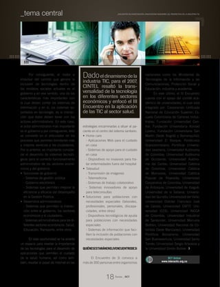 Por consiguiente, el motor e
impulsor del cambio que genera la
inclusión de tecnologías dentro de
los modelos sociales actuales es el
gobierno y en ese sentido, una de las
características más importantes con
la cual deben contar los sistemas de
información y en sí, los sistemas so-
portados en tecnología, es la interac-
ción que éstos deben tener con los
actores administrativos. En este caso,
el actor administrativo más importante
es el gobierno y por consiguiente, éste
se convierte en el articulador de los
procesos que permiten brindarles más
y mejores servicios a los ciudadanos.
Por lo anterior, es importante conside-
rar el desarrollo de sistemas tecnoló-
gicos para el correcto funcionamiento
administrativo de los sectores econó-
micos y del gobierno.
Soluciones de gobierno•	
- Sistemas de gestión pública
- Gobierno electrónico
- Sistemas que permitan mejorar la
eficiencia y eficacia del desempeño
en la Gestión Pública.
Desarrollos administrativos•	
- Sistemas que permitan la interac-
ción entre el gobierno, los sectores
económicos y el ciudadano.
- Sistemas administrativos para los di-
ferentes sectores económicos: Salud,
Educación, Transporte, entre otros.
En esta oportunidad se ha abierto
un espacio para resaltar la importancia
de las tecnologías para el desarrollo de
aplicaciones que permitan el cuidado
de la salud humana; así como tam-
bién, resaltar el papel de Internet en las
estrategias encaminadas a situar al pa-
ciente en el centro del sistema sanitario.
Home care•	
- Aplicaciones Web para el cuidado
en casa
- Sistemas de apoyo para el cuidado
en casa
- Dispositivos no invasivos para tra-
tar enfermedades fuera del hospital
Telesalud•	
- Transmisión de imágenes
- Telemedicina
- Sistemas de trabajo colaborativo
- Sistemas innovadores de apoyo
para teleconsultas
Soluciones para poblaciones con•	
necesidades especiales (laborales,
profesionales, personales, discapa-
cidades, entre otras)
- Dispositivos tecnológicos de ayuda
para poblaciones con necesidades
especiales
- Sistemas de información que faci-
liten la inclusión de poblaciones con
necesidades especiales
QuiénesestaránenelIVEncuentrode3i
El Encuentro de 3i convoca a
más de 300 personas entre organismos
nacionales como los Ministerios de
Tecnologías de la Información y las
Comunicaciones, Protección Social y
Educación; industria y academia.
En este último, el IV Encuentro
cuenta con el apoyo del comité aca-
démico de universidades, el cual está
integrado por: Corporación Unificada
Nacional de Educación Superior; Es-
cuela Colombiana de Carreras Indus-
triales; Fundación Universidad Cen-
tral; Fundación Universitaria Konrad
Lorenz; Fundación Universitaria San
Martín (Sede Bogotá y Barranquilla);
Universidad El Bosque; Politécnico
Grancolombiano; Pontificia Universi-
dad Javeriana; Universidad Autónoma
de Colombia; Universidad Autónoma
de Occidente; Universidad Autóno-
ma del Caribe; Universidad Católica
de Colombia; Universidad Católica
de Manizales; Universidad Católica
Popular de Risaralda; Universidad
Cooperativa de Colombia; Universidad
de Antioquia; Universidad de Ibagué;
Universidad de la Sabana; Universi-
dad del Quindío; Universidad del Valle;
Universidad Distrital Francisco José
de Caldas; Universidad EAFIT; Uni-
versidad ICESI; Universidad INCCA
de Colombia; Universidad Industrial
de Santander; Universidad Manuela
Beltrán; Universidad Nacional de Co-
lombia (Sede Manizales); Universidad
Pontificia Bolivariana; Universidad
San Buenaventura; Universidad Santo
Tomás; Universidad Sergio Arboleda y
la Universidad Simón Bolívar.
RCT Online
www.interactic.org.co
Dadoeldinamismodela
industria TIC, para el 2007,
CINTEL resaltó la trans-
versalidad de la tecnología
en los diferentes sectores
económicos y enfocó el III
Encuentro en la aplicación
de las TIC al sector salud.
Revista _ RCT
18
_Encuentro de Investigación, Innovacióne Ingeniería (3i), prospectiva de la industria TIC_tema central
 