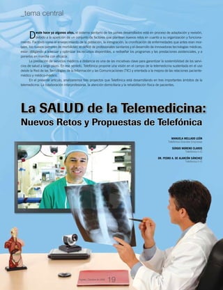 La Salud de la Telemedicina:
Desde hace ya algunos años, el sistema sanitario de los países desarrollados está en proceso de adaptación y revisión,
debido a la aparición de un conjunto de factores que plantean nuevos retos en cuanto a su organización y funciona-
miento. Factores como el envejecimiento de la población, la inmigración, la cronificación de enfermedades que antes eran mor-
tales, los nuevos patrones de morbilidad, el déficit de profesionales sanitarios y el desarrollo de innovadoras tecnologías médicas,
están obligando a adecuar y optimizar los recursos disponibles, a rediseñar los programas y las prestaciones asistenciales, y a
ponerlos en marcha con eficacia.
La prestación de servicios médicos a distancia es una de las iniciativas clave para garantizar la sostenibilidad de los servi-
cios de salud a largo plazo. En ese sentido, Telefónica propone una visión en el campo de la telemedicina sustentada en el uso
desde la Red de las Tecnologías de la Información y las Comunicaciones (TIC) y orientada a la mejora de las relaciones paciente-
médico y médico-médico.
En el presente artículo, analizaremos tres proyectos que Telefónica está desarrollando en tres importantes ámbitos de la
telemedicina: La colaboración interprofesional, la atención domiciliaria y la rehabilitación física de pacientes.
MANUELA MELLADO LEÓN
Telefónica Grandes Empresas
SERGIO MORENO CLAROS
Telefónica I+D
DR. PEDRO A. DE ALARCÓN SÁNCHEZ
Telefónica I+D
Nuevos Retos y Propuestas de Telefónica
19
_tema central
Agosto_Octubre de 2009
 