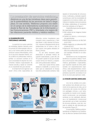 La colaboración entre
profesionales sanitarios
La aparición de nuevos patrones
de morbilidad, debido a factores como
el aumento de enfermedades infeccio-
sas y a los nuevos estilos de vida (que
provocan nuevas enfermedades, como
es el caso de la obesidad infantil), uni-
do al déficit de profesionales médicos,
perfilan un escenario sanitario en el
que la necesidad de disponer de cono-
cimientos médicos especializados de
manera sencilla y rápida se convierte
en un importante reto para abordar.
El simple hecho de organizar una
sesión clínica entre especialistas de
diferentes centros hospitalarios para
compartir casos y experiencias, o bien
para llevar a cabo sesiones de forma-
ción, requiere el desplazamiento de los
profesionales de un centro a otro, lo
que supone unos gastos elevados en
dinero y tiempo.
Es por tanto necesario poder
deslocalizar la actividad médica de
carácter especializado, y para ello, las
TIC pueden aportar la vía para facilitar
nuevas formas de relación y coopera-
ción entre profesionales médicos.
Entre esas nuevas formas cabría
destacar a Colabor@, un servicio inno-
vador para la colaboración en tiempo
real entre profesionales sanitarios. Está
basado en herramientas de comunica-
ciones multimedia y diseñado específi-
camente para cubrir las necesidades de
cooperación en el entorno médico, per-
mitiendo el establecimiento de sesiones
de trabajo colaborativas en escenarios
como los mostrados en la Figura 1.
Colabor@ proporciona las siguien-
tes capacidades:
Alta calidad de las imágenes /videos•	
compartidos.
Calidad de servicio y comunicacio-•	
nes garantizadas.
Multi-VideoConferencia de Alta Defi-•	
nición (HD).
Multi-integración con diferentes HCE•	
a través de HL7.
Aplicación ‘No Intrusiva’: Valor aña-•	
dido a los profesionales sanitarios sin
que suponga criticidad en sus labo-
res diarias.
Aportando a su vez, los siguientes
beneficios a la práctica médica: Facili-
ta la comunicación entre profesionales
médicos, generalistas o especialistas,
que requieren soporte de otros profe-
sionales con especializaciones espe-
cíficas; evita desplazamientos innece-
sarios; mejora de la calidad asistencial
prestada al paciente; racionaliza el uso
de los recursos para optimizar costes.
La atención sanitaria domiciliaria
Uno de los ámbitos de la aten-
ción sanitaria más afectado por el au-
mento de la esperanza de vida y por el
crecimiento del número de enfermos
con patologías crónicas, y por tanto,
susceptible de revisión es la hospitali-
zación convencional. Las autoridades
sanitarias se han planteado alternati-
vas a la hospitalización convencional
que permiten, por un lado, racionalizar
los recursos sanitarios, y por otro, me-
jorar la calidad de vida percibida por
los pacientes (Figura 2).
Enesesentido,Telefónicaestáde-
sarrollando la Plataforma de Coordina-
ción de Atención Sanitaria Domiciliaria
Figura 1_Escenarios de uso de Colabor@.
Fuente: Telefónica I+D
La prestación de servicios médicosa
distancia es una de las iniciativas clave para garanti-
zar la sostenibilidad de los servicios de salud a largo
plazo. En ese sentido, Telefónica propone una visión
en el campo de la telemedicina sustentada en el uso
desde la Red de las Tecnologías de la Información y
las Comunicaciones (TIC) y orientada a la mejora de
las relaciones paciente-médico y médico-médico.
Sesión Clínica de cooperación entre
médicos de varios hospitales para
dar solución a casos complejos
Formación a
profesionales médicos
con poca experiencia
Telediagnóstico o asistencia
remota de un profesional
sanitario a un paciente
mediante sistemas de
videoconferencia en tiempo real
Sesión Clínica colaborativa entre el médico
de un Centro de Salud o de otra institución
(residencia, institución penitenciaria) con
un especialista del Hospital de Referencia
al que pertenece para tratar casos comunes
Hospital de
Referencia
Centro
de Salud
Institución
penitenciaria
Hospital
Residencia Colabor@
Colabor@
Funcionalidades de Colabor@
• Comunicación de audio/video, mensajería instantánea, sms,
pizarra electrónica
• Integración con HIS hospitalario para consultar datos de pacientes
• Visualización de imágenes médicas (DICOM)
• Multivideoconferencia multiterminal
Revista _ RCT
20
_tema central
 