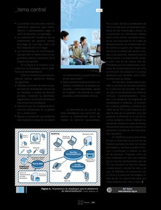 La provisión de protocolos médicos•	
específicos (ejercicios para rehabi-
litación) y personalizados según el
perfil del paciente y su patología.
La cuantificación biométrica de los•	
movimientos del paciente usando
tecnología de muy bajo coste y de
fácil implantación en el hogar.
Las herramientas de monitorización•	
que permiten al médico hacer un se-
guimiento preciso y evaluación de la
mejoría del paciente.
En la Figura 4 se muestran la ar-
quitectura de despliegue para la plata-
forma de telerehabilitación.
Entre los beneficios que esta pla-
taforma reporta, podríamos destacar
los siguientes:
Extender la provisión de servicios asis-•	
tenciales de rehabilitación más allá de
los hospitales y centros de atención
primaria, mejorando su efectividad,
seguimiento y la inclusión de sectores
más amplios de la población.
Favorecer que los ciudadanos se in-•	
volucren activamente en la gestión
de su propia salud.
Mejorar la prevención y la calidad de•	
vida mediante la adopción de planes
de entrenamiento y prevención en el
ámbito domiciliario.
Reduccióndelimpactoeconómicome-•	
diante la combinación de terapias pre-
senciales y telemonitorizadas; ayudar
en la gestión más eficiente en costes
asociados a enfermedades crónicas.
Conclusiones
La telemedicina es una de las
áreas estratégicas que permitirán ga-
rantizar la sostenibilidad futura del
modelo de atención sociosanitaria.
Por un lado, facilita la colaboración de
forma remota entre profesionales sani-
tarios de una manera ágil y rápida. La
compartición de información médica
entre varios centros sanitarios redun-
da en una reducción en los costes de
desplazamientos de profesionales en-
tre centros y supone una mejora sus-
tancial de la calidad del servicio pres-
tado a los pacientes. Aspectos como la
teleformación y la teleconsulta vienen
a cubrir uno de los huecos más de-
mandados por los profesionales: la es-
casez de especialistas actual así como
la formación de calidad en el proceso
asistencial que necesitan estos profe-
sionales para su trabajo.
Por otro lado, la telemedicina per-
mite la provisión de servicios sanitarios
en el domicilio del paciente. Por ejem-
plo, para la monitorización de enfermos
crónicos (cardiorrespiratorio, ictus,
etc.) o la realización de programas de
rehabilitación a distancia. La provisión
de cuidados sanitarios a domicilio por
medio de las TIC no sólo mejora la cali-
dad de vida de los pacientes, sino que
aumenta la eficiencia en el uso de re-
cursos sanitarios críticos (médicos es-
pecialistas, espacio en salas de terapia,
transporte en ambulancia) y favorece la
aplicación conjunta de servicios socia-
les y sanitarios.
En Telefónica somos conscientes
de que la Telemedicina es uno de los
mejores ejemplos de cómo las nuevas
tecnologías y servicios pueden contri-
buir y contribuyen a mejorar la vida
de las personas. Proyectos como los
aquí mostrados son sólo una muestra
de las muchas oportunidades que las
TIC nos brindan a la hora de mejorar
nuestra salud y calidad de vida, y es
que, en definitiva, el compromiso con
el futuro y la evolución tecnológica no
deja de ser un compromiso para que
todos podamos vivir más y mejor.
Figura 4_ Arquitectura de despliegue para la plataforma
de telerehabilitación. Fuente: Telefónica I+D
RCT Online
www.interactic.org.co
Hospital
Domicilio
Paciente
Red de NGN
Red fija
intrahospitalaria
Red WIFI
intrahospitalaria
HCE
Puesto de
enfermería
Videoconferencia
Mando a
Distancia
TV
Media Gateway
Bluetooth
Comunicación multimedia
(audio, video y datos)
Centro de
Almacenamiento
de Datos
Biomédicos
Servidor de
Información
Puesto del
Especialista
Video Teléfono
Móvil 3G PDA
Historia Clínica
Electrónica
Mensajería móvil
Revista _ RCT
22
_La Salud de la Telemedicina: Nuevos Retos y Propuestas de Telefónica_tema central
 