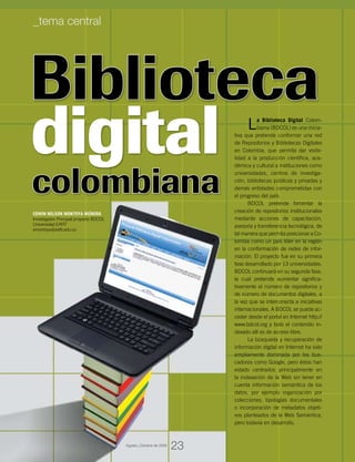 Biblioteca
digital
colombiana
La Biblioteca Digital Colom-
biana (BDCOL) es una inicia-
tiva que pretende conformar una red
de Repositorios y Bibliotecas Digitales
en Colombia, que permita dar visibi-
lidad a la producción científica, aca-
démica y cultural a instituciones como
universidades, centros de investiga-
ción, bibliotecas públicas y privadas y
demás entidades comprometidas con
el progreso del país.
BDCOL pretende fomentar la
creación de repositorios institucionales
mediante acciones de capacitación,
asesoría y transferencia tecnológica, de
tal manera que permita posicionar a Co-
lombia como un país líder en la región
en la conformación de redes de infor-
mación. El proyecto fue en su primera
fase desarrollado por 13 universidades.
BDCOL continuará en su segunda fase,
la cual pretende aumentar significa-
tivamente el número de repositorios y
de número de documentos digitales, a
la vez que se interconecta a iniciativas
internacionales. A BDCOL se puede ac-
ceder desde el portal en Internet http://
www.bdcol.org y todo el contenido in-
dexado allí es de acceso libre.
La búsqueda y recuperación de
información digital en Internet ha sido
ampliamente dominada por los bus-
cadores como Google, pero éstos han
estado centrados principalmente en
la indexación de la Web sin tener en
cuenta información semántica de los
datos, por ejemplo organización por
colecciones, tipologías documentales
o incorporación de metadatos objeti-
vos planteados de la Web Semántica,
pero todavía en desarrollo.
EDWIN NELSON MONTOYA MÚNERA
Investigador Principal proyecto BDCOL
Universidad EAFIT
emontoya@eafit.edu.co
23
_tema central
Agosto_Octubre de 2009
 