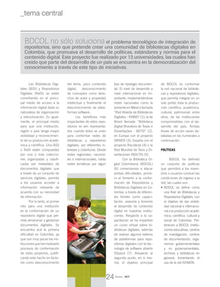 Las Bibliotecas Digi-
tales (BiDi) y Repositorios
Digitales (ReDi) se están
convirtiendo en el princi-
pal medio de acceso a la
información digital dada su
naturaleza de organización
y estructuración. Es igual-
mente, el principal medio
para que una institución,
región o país tenga mayor
visibilidad y reconocimien-
to de su producción acadé-
mica y científica. Una BiDi
o ReDi están compuestas
por una o más coleccio-
nes organizadas y clasifi-
cadas por metadatos de
documentos digitales que
a través de un conjunto de
servicios digitales, permite
a los usuarios acceder a
información relevante de
acuerdo con su necesidad
de información.
Por lo tanto, el primer
reto para una institución
es la conformación de un
repositorio digital que per-
mita almacenar y gestionar
documentos digitales. Se
encuentra acá la primera
dificultad en Colombia, ya
que son muy pocas las ins-
tituciones que hanrealizado
procesos de conformación
de estos proyectos, justifi-
cando este hecho en facto-
res como desconocimiento
del tema, poco contenido
digital, desconocimiento
de conceptos como dere-
chos de autor y propiedad
intelectual y finalmente el
desconocimiento de plata-
formas software.
Los beneficios más
impactantes de estos repo-
sitorios se ven representa-
dos cuando éstos se unen
para conformar redes de
bibliotecas y repositorios
digitales, por diferentes in-
tereses y coberturas. Desde
redes regionales, naciona-
les e internacionales, hasta
redes temáticas por algún
tipo de tipología documen-
tal. El nivel de desarrollo a
nivel internacional es im-
portante, implementándose
redes nacionales como la
presente en México llamada
“Red Abierta de Bibliotecas
Digitales – RABID” [1], la de
Brasil llamada “Biblioteca
Digital Brasileira de Teses e
Dissertações - BDTD” [2],
en Europa con el proyecto
DRIVER [3], España con el
proyecto Recolecta [4] o la
Red Mundial de Tesis y Di-
sertaciones (NDLTD) [5].
Con la Biblioteca Di-
gital Colombiana (BDCOL)
[6] comenzamos a atacar
ambas dificultades, prime-
ro el fomento a la confor-
mación de Repositorios y
Bibliotecas Digitales en Co-
lombia, a través de diferen-
tes frentes como capaci-
tación, asesoría y fomento
al desarrollo de contenido
digital en nuestras institu-
ciones. Respecto a la ca-
pacitación se ha impartido
un curso virtual sobre bi-
bliotecas digitales, además
de realizar algunos talleres
de plataformas para repo-
sitorios digitales con la tec-
nología de software abierto
DSpace [7]. Respecto al
segundo punto, en si mis-
ma, el objetivo principal
de BDCOL es conformar
la red nacional de bibliote-
cas y repositorios digitales,
que permita integrar en un
solo portal, toda la produc-
ción científica, académica,
cultural, patrimonial, entre
otros, de las instituciones
comprometidas con el de-
sarrollo del país. Ambas
líneas de acción serán de-
talladas en los numerales a
continuación.
POLÍTICAS
BDCOL ha definido
un conjunto de políticas
que permitirá a los miem-
bros o usuarios conocer las
condiciones de ingreso a la
red, las cuales son:
BDCOL se define como•	
una Red de Bibliotecas y
Repositorios Digitales, con
el objetivo de dar visibili-
dad nacional e internacio-
nal a la producción acadé-
mica, científica, cultural y
social de Colombia. Per-
tenecen a BDCOL institu-
ciones educativas, centros
de investigación, centros
de documentación, orga-
nismos gubernamentales
y no gubernamentales,
archivos y bibliotecas en
general; fomentando el
uso de la red RENATA.
BDCOL no sólo soluciona el problema tecnológico de integración de
repositorios, sino que pretende crear una comunidad de bibliotecas digitales en
Colombia, que promueva el desarrollo de políticas, estándares y normas para el
contenido digital. Este proyecto fue realizado por 13 universidades, las cuales han
creído que parte del desarrollo de un país se encuentra en la democratización del
conocimiento a través de este tipo de iniciativas.
Revista _ RCT
24
_tema central
 