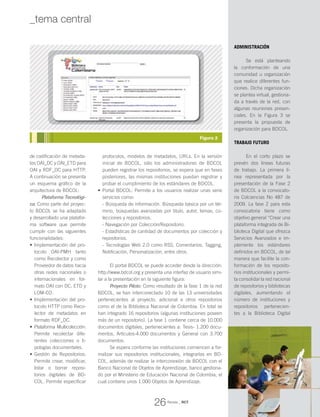 de codificación de metada-
tos OAI_DC y OAI_ETD para
OAI y RDF_DC para HTTP.
A continuación se presenta
un esquema gráfico de la
arquitectura de BDCOL:
Plataforma Tecnológi-
ca: Como parte del proyec-
to BDCOL se ha adaptado
y desarrollado una platafor-
ma software que permite
cumplir con las siguientes
funcionalidades:
Implementación del pro-•	
tocolo OAI-PMH tanto
como Recolector y como
Proveedor de datos hacia
otras redes nacionales o
internacionales en for-
mato OAI con DC, ETD y
LOM-CO.
Implementación del pro-•	
tocolo HTTP como Reco-
lector de metadatos en
formato RDF_DC.
Plataforma Multicolección:•	
Permite recolectar dife-
rentes colecciones o ti-
pologías documentales.
Gestión de Repositorios:•	
Permite crear, modificar,
listar o borrar reposi-
torios digitales de BD-
COL. Permite especificar
protocolos, modelos de metadatos, URLs. En la versión
inicial de BDCOL, sólo los administradores de BDCOL
pueden registrar los repositorios, se espera que en fases
posteriores, las mismas instituciones puedan registrar y
probar el cumplimiento de los estándares de BDCOL.
Portal BDCOL: Permite a los usuarios realizar unas serie•	
servicios como:
- Búsqueda de información. Búsqueda básica por un tér-
mino, búsquedas avanzadas por titulo, autor, temas, co-
lecciones y repositorios.
- Navegación por Colección/Repositorio.
- Estadísticas de cantidad de documentos por colección y
repositorios.
- Tecnologías Web 2.0 como RSS, Comentarios, Tagging,
Notificación, Personalización, entre otros.
El portal BDCOL se puede acceder desde la dirección:
http://www.bdcol.org y presenta una interfaz de usuario simi-
lar a la presentación en la siguiente figura:
Proyecto Piloto: Como resultado de la fase 1 de la red
BDCOL, se han interconectado 10 de las 13 universidades
pertenecientes al proyecto, adicional a otros repositorios
como el de la Biblioteca Nacional de Colombia. En total se
han integrado 16 repositorios (algunas instituciones poseen
más de un repositorio). La fase 1 contiene cerca de 10.000
documentos digitales, pertenecientes a: Tesis- 1.200 docu-
mentos, Artículos-4.000 documentos y General con 3.700
documentos.
Se espera conforme las instituciones comiencen a for-
malizar sus repositorios institucionales, integrarlas en BD-
COL, además de realizar la interconexión de BDCOL con el
Banco Nacional de Objetos de Aprendizaje, banco gestiona-
do por el Ministerio de Educación Nacional de Colombia, el
cual contiene unos 1.000 Objetos de Aprendizaje.
ADMINISTRACIÓN
Se está planteando
la conformación de una
comunidad u organización
que realice diferentes fun-
ciones. Dicha organización
se plantea virtual, gestiona-
da a través de la red, con
algunas reuniones presen-
ciales. En la Figura 3 se
presenta la propuesta de
organización para BDCOL.
TRABAJO FUTURO
En el corto plazo se
prevén dos líneas futuras
de trabajo. La primera lí-
nea representada por la
presentación de la Fase 2
de BDCOL a la convocato-
ria Colciencias No 487 de
2009. La fase 2 para esta
convocatoria tiene como
objetivo general “Crear una
plataforma integrada de Bi-
blioteca Digital que ofrezca
Servicios Avanzados e im-
plemente los estándares
definidos en BDCOL, de tal
manera que facilite la con-
formación de los reposito-
rios institucionales y permi-
ta consolidar la red nacional
de repositorios y bibliotecas
digitales, aumentando el
número de instituciones y
repositorios pertenecien-
tes a la Biblioteca Digital
Figura 2
26
_tema central
Revista _ RCT
 