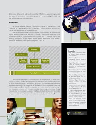 Colombiana utilizando la red de alta velocidad RENATA”. A grandes rasgos, esta
fase pretende aumentar el número de repositorios y contenidos digitales, a la vez
que se integra a redes internacionales.
CONCLUSIONES
La Biblioteca Digital Colombia (BDCOL) representa un gran esfuerzo para
consolidar en Colombia los repositorios digitales, y por consiguiente la conforma-
ción de una red nacional de estos repositorios.
Este esfuerzo permitirá a Colombia mejorar sus indicadores de visibilidad de
toda la producción científica, académica, cultural y patrimonial, entre otras, que
estará almacenada en los repositorios institucionales. BDCOL pretende ser una red
abierta y participativa, en la cual en la medida que las instituciones vayan desarro-
llando sus repositorios, éstos puedan integrarse a BDCOL.
También con este proyecto, Colombia queda a la vanguardia de iniciativas simi-
lares en la región y nos habilita a participar activamente en proyectos de integración
de redes internacionales en Latinoamérica, Europa y USA. BDCOL no sólo soluciona
el problema tecnológico de integración de repositorios, sino que pretende crear una
comunidad de bibliotecas digitales en Colombia, que promueva el desarrollo de políti-
cas, estándares y normas para el contenido digital. Este proyecto fue realizado por 13
universidades, las cuales han creído que parte del desarrollo de un país se encuentra
en la democratización del conocimiento a través de este tipo de iniciativas.
Referencias
“Red Abierta de Bibliotecas Digita-•	
les” (RABID), México, en http://ict.
udlap.mx/rabid/
“Biblioteca Digital de Teses e•	
Dissertações” (BDTD), Brasil, en
http://bdtd2.ibict.br/
“Digital Repository Infrastructure•	
Vision for European Research”
(DRIVER), en http://www.driver-
repository.eu/
“Recolector de Ciencia Abierta”•	
(RECOLECTA), España, en http://
www.recolecta.net
“Networked Digital Library of The-•	
ses and Dissertations” (NDLTD),
en http://www.ndltd.org
“Biblioteca Digital Colombiana”•	
(BDCOL), Colombia, en http://
www.bdcol.org
“Plataforma Abierta de Reposito-•	
rios Digitales”, DSpace, MIT & HP,
en http://www.dspace.org
ETD-MS: an Interoperability Meta-•	
data Standard for Electronic The-
ses and Dissertations, en: http://
www.ndltd.org/standards/metada-
ta/etd-ms-v1.00-rev2.html
Dublin Core Metadata Initiative•	
(DCMI) en: http://dublincore.org/
Dublin Core Metadata Element Set•	
version 1.1, en: http://dublincore.
org/documents/dces/
RCT Online
www.interactic.org.co
_BIBLIOTECA DIGITAL COLOMBIANA
27
Figura 3_ Estructura Organizacional de BDCOL.
Asamblea
Comité
Nacional
Grupos de
Trabajo
Grupos de
Interés
Coordinador
Comités Regionales
Agosto_Octubre de 2009
 
