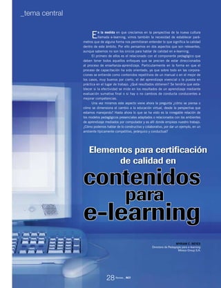 Elementos para certificación
de calidad en
En la medida en que crecíamos en la perspectiva de la nueva cultura
llamada e-learning, vimos también la necesidad de establecer pará-
metros que de alguna forma nos permitieran entender lo que significa la calidad
dentro de este ámbito. Por ello pensamos en dos aspectos que son relevantes,
aunque sabemos no son los únicos para hablar de calidad en e-learning.
El primero de ellos es el relacionado con el componente pedagógico que
deben tener todos aquellos enfoques que se precien de estar direccionados
al proceso de enseñanza-aprendizaje. Particularmente en la forma en que el
proceso de capacitación ha sido orientado, ya que sobre todo en las corpora-
ciones se entiende como contenidos repetitivos de un manual o en el mejor de
los casos, muy buenos por cierto, el del aprendizaje vivencial o la puesta en
práctica en el lugar de trabajo. ¿Qué resultados obtienen? Se tendría que esta-
blecer si la efectividad se mide en los resultados de un aprendizaje mediante
evaluación sumativa final o si hay o no cambios de conducta conducentes a
mejorar competencias.
Una vez miramos este aspecto viene ahora la pregunta ¿cómo se piensa o
cómo se dimensiona el cambio a la educación virtual, desde la perspectiva que
estamos manejando? Hasta ahora lo que se ha visto es la innegable relación de
los modelos pedagógicos presenciales adaptados o relacionados con los ambientes
de aprendizaje mediados por computador y es allí donde empieza nuestro trabajo.
¿Cómo podemos hablar de lo constructivo y colaborativo, por dar un ejemplo, en un
ambiente típicamente competitivo, jerárquico y conductual?
MYRIAM C. REYES
Directora de Pedagogía para e-learning
Mireco Group S.A.
para
contenidos
e-learning
28
_tema central
Revista _ RCT
 