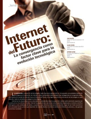 La combinación e interacción de tecnologías, hasta hace poco ajenas entre sí, ha supuesto una verdadera revolución
tecnológica en la evolución de internet, y esta combinación está llamada a ser protagonista en la siguiente evolu-
ción (revolución quizás) de Internet hacia el Internet del Futuro, si se logra llevar dicha combinación de tecnologías un paso
más allá, hasta la verdadera convergencia tecnológica.
Internet se ha desarrollado a una velocidad sin precedentes desde su aparición, siendo particularmente espectacular
su evolución en los últimos 10 años. Internet ha pasado de ser una red de comunicaciones creada para un entorno científico
restringido a unos centenares de nodos y usuarios, a una red de comunicaciones mundial, capaz de ser motor económico
de la sociedad actual, y de la que dependen de manera directa o indirecta cientos de millones de personas, y las grandes
economías mundiales.
JUAN GASCÓN
Director de Telecomunicaciones e I+D
AETIC
jgascon@aetic.es
JULIÁN SESEÑA
Coordinador de la Oficina AproTECH
AETIC
jsesena@aetic.es
ANTONIO ALFARO
Secretaría de la Plataforma Tecnológica
es.Internet
AETIC
aalfaro@aetic.es
Internet
delFuturo:
La convergencia como
factor clave para la
evolución tecnológica
Revista _ RCT
32
_tema central
 