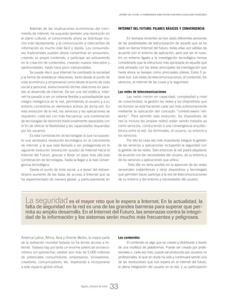 Además de las implicaciones económicas del creci-
miento de internet, ha supuesto también una revolución en
el plano cultural, el conocimiento ahora se distribuye mu-
cho más rápidamente, y la comunicación e intercambio de
información es mucho más fácil y rápida. Los consumido-
res tradicionales pueden ahora convertirse en prosumers,
creando su propio contenido, y participar así activamente
en la creación de contenidos, creando nuevos mercados y
oportunidades, hasta hace poco inalcanzables.
Se puede decir que Internet ha cambiado la sociedad
y la forma de establecer relaciones, tanto desde el punto de
vista económico y empresarial como desde el punto de vista
social y personal, evolucionando dichas relaciones en para-
lelo al desarrollo de internet. De ser una red estática, Inter-
net ha pasado a ser un sistema flexible y autoadaptable que
integra inteligencia en la red, permitiendo al usuario y a su
entorno convertirse en elementos activos de dicha red. En
esta evolución de la red, los servicios y las aplicaciones se
requieren, cada vez con más frecuencia, una combinación
de tecnologías de dominios tradicionalmente separados con
el fin de ofrecer la flexibilidad y las capacidades requeridas
por los usuarios.
Es esta combinación de tecnologías la que ha supues-
to una verdadera revolución tecnológica en el crecimiento
de internet, y la que está llamada a ser protagonista en la
siguiente evolución (revolución quizás) de Internet hacia el
Internet del Futuro, gracias a llevar un paso más allá esta
combinación de tecnologías, hasta la llegar a la real conver-
gencia tecnológica.
Desde el punto de vista social, y a pesar del extraor-
dinario aumento de las tasas de acceso a Internet que se
ha experimentado de manera global, y particularmente en
América Latina, África, Asia y Oriente Medio, la mayor parte
de la población mundial todavía no ha tenido acceso a In-
ternet. Todavía hay por tanto un enorme potencial socioeco-
nómico sin aprovechar, existen aún más de 5.000 millones
de potenciales consumidores, empresarios, innovadores,
creadores, comunicadores, etc. esperando a incorporarse
a este espacio global virtual.
Internet del Futuro: pilares básicos y convergencia
En tiempos recientes se han dado diferentes versiones
de las posibilidades de estructuración de aquello que se ha
dado en llamar Internet del futuro, todas ellas son válidas de
acuerdo con el entorno de aplicación, pero por ser el nues-
tro un entorno ligado a la investigación tecnológica hemos
considerado que la estructura más apropiada es aquella que
está alineada con las áreas principales de investigación que
hasta ahora se barajan como principales pilares. Estos 5 pi-
lares son: Las redes de telecomunicaciones, el contenido, los
servicios, el internet de las cosas y la seguridad.
Las redes de telecomunicaciones
Las redes crecen en capacidad, complejidad y nivel
de conectividad, la gestión las redes y los dispositivos que
las forman se está haciendo cada vez más autónomamente
mediante la aplicación del concepto “context-aware net-
works”. Para permitir esta evolución, los dispositivos de
red (e incluso las propias redes) están siendo tratados ya
como servicios, conduciendo a una convergencia arquitec-
tónica entre la red, los terminales, el usuario, su entorno y
los servicios.
Por ello es cada vez más importante integrar la gestión
de los servicios y aplicaciones incluyendo la seguridad con
la gestión de las redes. Sólo entonces la red podrá adaptarse
de acuerdo con las necesidades del usuario, de su entorno y
de los servicios y aplicaciones que utilice.
Todo ello no sería posible sin la aparición de las redes
sensoriales inalámbricas y otros dispositivos y tecnologías
que permiten hacer partícipe a la red de telecomunicaciones
de su entorno y del entorno y necesidades del usuario.
Los contenidos
El contenido es algo que es creado y distribuido a través
de una multitud de plataformas. Puede ser creado por profe-
sionales o, cada vez más, puede ser producido por usuarios no
profesionales, lo que sin duda ha sido y continuará siendo una
de las revoluciones que nos espera en el internet del futuro,
la plena integración del usuario en la red, y su participación
La seguridad es el mayor reto que le espera a Internet. En la actualidad, la
falta de seguridad en la red es una de las grandes barreras para superar que per-
mita su amplio desarrollo. En el Internet del Futuro, las amenazas contra la integri-
dad de la información y los sistemas serán mucho más frecuentes y peligrosos.
Agosto_Octubre de 2009
33
_Internet del Futuro: La convergencia como factor clave para la evolución tecnológica
 