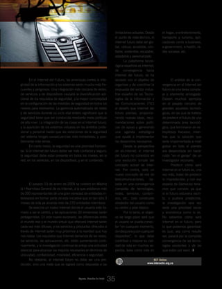 En el Internet del Futuro, las amenazas contra la inte-
gridad de la información y los sistemas serán mucho más fre-
cuentes y peligrosos. Una integración más cercana de redes,
de servicios y de dispositivos causará la diversificación adi-
cional de los requisitos de seguridad, y la mayor complejidad
en la configuración de las medidas de seguridad en todos los
niveles para resolverlos. La gerencia automatizada de redes
y de servicios durante su ciclo vital entero significará que la
seguridad tiene que ser conducida mediante meta-políticas
de alto nivel. La integración de las cosas en el Internet futuro,
y la aparición de los entornos virtuales en los ámbitos profe-
sional y personal harán que las violaciones de la seguridad
del sistema tengan consecuencias más inmediatas, y posi-
blemente más serias.
En cierto modo, la seguridad es una prioridad horizon-
tal. Si el Internet del futuro deber ser más confiable y seguro,
la seguridad debe estar presente en todos los niveles, en la
red, en los servicios, en los dispositivos, y en el contenido.
es.Internet: la visión de la industria española
del Internet del Futuro
El pasado 13 de enero de 2009 se celebró en Madrid
la I Asamblea General de es.Internet, a la que asistieron más
de 200 representantes de una gran variedad de entidades in-
teresadas en formar parte de esta iniciativa que en tan sólo 3
meses de vida ya alcanza más de 270 entidades miembros.
Se avecina un nuevo Internet donde el usuario está lla-
mado a ser el centro, y las aplicaciones 3D inmersivas serán
protagonistas. En este nuevo escenario, las diferencias entre
el mundo real y el mundo virtual que ofrecerá Internet serán
cada vez más difusas, y los servicios y productos ofrecidos a
través de internet serán muy próximos a la realidad que hoy
nos rodea. Los requisitos que Internet demanda de las redes,
los servicios, las aplicaciones, etc. están aumentando conti-
nuamente, y la investigación continua se antoja una actividad
esencial para alcanzar las mejoras necesarias en términos de
ubicuidad, confiabilidad, movilidad, eficiencia o seguridad.
No obstante, el Internet futuro no debe ser una pre-
dicción, sino una meta que se logrará como respuesta a las
limitaciones actuales. Desde
el punto de vista técnico, el
Internet futuro debe ser glo-
bal, ubicuo, accesible, con-
fiable, sostenible, escalable,
adaptable y personalizado.
La plataforma tecno-
lógica española es.Internet,
de convergencia hacia
Internet del futuro, se ha
lanzado con el objetivo de
organizar y de coordinar la
respuesta del sector indus-
trial español de las Tecno-
logías de la Información y
las Comunicaciones (TIC)
al desafío que Internet del
futuro plantea, proporcio-
nando nuevas ideas, reco-
mendaciones sobre políti-
cas de apoyo y generando
una agenda estratégica
que ayude a implementar
los desarrollos necesarios.
Desde la perspectiva
de es.Internet, el Internet
del futuro no consistirá en
una evolución simple del
concepto actual de Inter-
net. Por contra, será un
nuevo concepto de red de
telecomunicaciones, ba-
sada en una convergencia
completa de tecnologías,
redes, servicios, conteni-
dos, etc., todo construido
alrededor del usuario como
su centro y pilar básico.
Por lo tanto, el objeti-
vo de largo plazo será que
el usuario se pueda conec-
tar “en cualquier momento,
dondequierayconcualquier
dispositivo”, lo que debe
contribuir a mejorar su cali-
dad de vida en muchos as-
pectos, tales como vida en
el hogar, e-entretenimiento,
transporte y turismo, apli-
caciones como e-business,
e-government, e-health, re-
des sociales, etc.
Conclusiones
y claves para lograr
la convergencia
El análisis de la con-
vergencia en el Internet del
futuro es una tarea comple-
ja y altamente arriesgada.
Existen muchos ejemplos
en el pasado cercano de
grandes apuestas tecnoló-
gicas, en las que se trataba
de predecir el futuro de una
determinada área tecnoló-
gica, que terminaron en es-
trepitosos fracasos, mien-
tras que la solución que
sería implementada a nivel
global en todo el planeta
era desarrollada sin hacer
ruido “en el garaje” de un
investigador visionario.
Predecir cómo será
Internet en el futuro es, una
vez más, tratar de predecir
lo impredecible, y con esa
espada de Damocles tene-
mos que convivir, ya que
si el futuro estuviera escri-
to, o pudiera predecirse,
la investigación rara vez
sería una prioridad social
y económica como lo es.
No sabemos cómo será
Internet en el futuro, pero
lo que podemos garantizar
es que, sea como resulte
ser, pasará por la completa
convergencia de las tecno-
logías existentes y de las
que están por venir.
RCT Online
www.interactic.org.co
Agosto_Octubre de 2009
35
_Internet del Futuro: La convergencia como factor clave para la evolución tecnológica
 