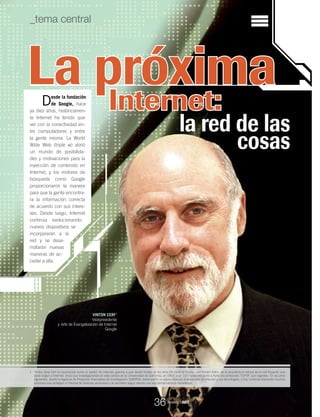 1. Vinton Gray Cerf es reconocido como el ‘padre’ de Internet, gracias a que desde finales de los años 60 inició el diseño, con Robert Kahn, de la arquitectura básica de la red Arpanet, que
daría origen a Internet. Inició sus investigaciones en este campo en la Universidad de California, en 1967, y en 1972 presentó junto a Kahn los protocolos TCP/IP, aún vigentes. En los años
siguientes, desde la Agencia de Proyectos Avanzados de Investigación (DARPA), desempeñó un papel clave en el desarrollo de Internet y sus tecnologías, y hoy continúa liderando muchos
procesos que protegen a Internet de diversas amenazas y le permiten seguir siendo una red democrática e innovadora.
_tema central
La próxima
la red de las
cosas
VINTON CERF1
Vicepresidente
y Jefe de Evangelización de Internet
Google
Internet:Desde la fundación
de Google, hace
ya diez años, históricamen-
te Internet ha tenido que
ver con la conectividad en-
tre computadores y entre
la gente misma. La World
Wide Web (triple w) abrió
un mundo de posibilida-
des y motivaciones para la
inyección de contenido en
Internet, y los motores de
búsqueda como Google
proporcionaron la manera
para que la gente encontra-
ra la información correcta
de acuerdo con sus intere-
ses. Desde luego, Internet
continúa evolucionando:
nuevos dispositivos se
incorporarán a la
red y se desa-
rrollarán nuevas
maneras de ac-
ceder a ella.
Revista _ RCT
36
 
