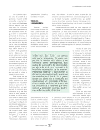 v_La próxima Internet: la red de las cosas
Internet también se volverá
una parte integrante de otros as-
pectos de nuestra vida diaria, y los
cambiará como corresponde. Las
redes de suministro de electricidad,
por ejemplo, serán una parte del uni-
verso de información de la Internet.
Podremos rastrear y administrar la
demanda de electricidad y nuestros
automóviles participarán en la gene-
ración así como en el consumo de
electricidad. Al compartir informa-
ción a través de Internet acerca de
los dispositivos y sistemas que con-
sumen y producen energía, podre-
mos volverlos más eficientes.
En la próxima déca-
da, cerca de un 70% de la
población mundial tendrá
acceso fijo o móvil a Inter-
net a unas velocidades giga
bits por segundo cada vez
más altas. Con toda segu-
ridad podemos esperar que
los dispositivos móviles lle-
guen a ser un componente
primordial de Internet, al
igual que lo serán los apara-
tos eléctricos y los sensores
de cualquier tipo. Muchas
de las cosas que estén en
Internet, ya sean móviles o
fijas, sabrán dónde se en-
cuentran, tanto geográfica
como lógicamente. Tan
pronto entre en el cuarto de
un hotel, su celular recibirá
información acerca de la
ubicación exacta dónde se
encuentra incluyendo el nú-
mero de cuarto. Cuando en-
cienda su portátil, también
él recibirá esta información,
ya sea desde el celular o
desde el cuarto mismo.
Será normal que los
dispositivos, una vez encen-
didos, detecten qué otros
dispositivos se encuentran
cerca, así que su celular de-
tectará que tiene una gran
pantalla de resolución a su
disposición en lo que algu-
na vez se llamó televisor. Si
lo desea, su celular recor-
dará dónde ha estado usted
y podrá rastrear los objetos
que tengan la etiqueta de
identificación a través de ra-
diofrecuencia (RFID), tales
como su maletín, sus llaves
del carro y sus gafas. Usted
preguntará ¿Dónde están
mis gafas?, y su celular o
su portátil responderán.
“Ellas estaban al alcance de
radiofrecuencia cuando us-
ted estaba en la sala”.
Tecnología
para el bienestar
Internet también
transformará el medio del
video. De los formatos que
requieren de grandes pro-
gramaciones o flujos y que
se deben ver a cierta hora,
se pasará a los videos inte-
ractivos, cuyo contenido y
propaganda estarán bajo el
control del consumidor. El
posicionamiento de un pro-
ducto les permitirá a los es-
pectadores seleccionar los
elementos de su interés en
el campo de visión para
obtener más información
acerca de ellos incluyen-
do, más no exclusivamen-
te, información comercial.
Los hipervínculos asocia-
rán el campo de batalla en
Viaje a las Estrellas I al carro de batalla en Ben Hur. Se
ampliarán las videoconferencias convencionales gracias al
uso de robots manejados a control remoto y que podrán
moverse de un lado para otro, disponer cámaras y micró-
fonos, y tal vez, hasta interactuar con el medio circundante
bajo el control del usuario.
Internet también se volverá una parte integrante de
otros aspectos de nuestra vida diaria, y los cambiará como
corresponde. Las redes de suministro de electricidad, por
ejemplo, serán una parte del universo de información de la
Internet. Podremos rastrear y administrar la demanda de
electricidad y nuestros automóviles participarán en la gene-
ración así como en el consumo de electricidad. Al compartir
información a través de Internet acerca de los dispositivos y
sistemas que consumen y producen energía, podremos vol-
verlos más eficientes.
La caja de jabón para
la lavadora será parte del
servicio, ya que las lavadoras
conectadas a Internet serán
manejadas a través de servi-
cios Web, los cuales podrán
configurar y activar su lava-
dora. Las mediciones cientí-
ficas y los resultados experi-
mentales serán publicados
en blogs y automáticamente
se volverán archivos de da-
tos de uso público para faci-
litar la distribución, el inter-
cambio y la reproducción de
resultados experimentales.
No es difícil imaginarse que
hasta los instrumentos cien-
tíficos podrán generar sus
propios blogs.
Estos son sólo unos
pocos ejemplos de la ma-
nera cómo Internet segui-
rá cambiando nuestro entorno en el futuro para ponerlo a
nuestro servicio. La flexibilidad que podemos ver en Internet
es el resultado de una simple observación: Internet es esen-
cialmente un software. Y como aprendimos hace ya varias
décadas atrás, un software no tiene fronteras. No hay límite
en cuanto a lo que se puede programar. Si podemos ima-
ginar algo, hay gran posibilidad de que lo podamos progra-
mar. Internet del futuro dispondrá de software, información,
archivos de datos y podrá albergar dispositivos y aparatos
eléctricos así como a todas las personas que interactúen con
o a través de esta maravillosa manta.
Agosto_Octubre de 2009
37
 