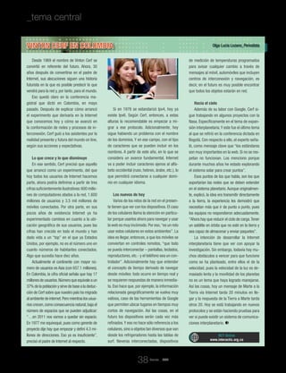 Revista _ RCT
Olga Lucía Lozano_Periodista
RCT Online
www.interactic.org.co
_tema central _La próxima Internet: la red de las cosas
38
Vinton Cerf en Colombia
Desde 1969 el nombre de Vinton Cerf se
convirtió en referente del futuro. Ahora, 30
años después de convertirse en el padre de
Internet, sus alocuciones siguen una historia
futurista en la que es posible predecir lo que
vendrá para la red y, por tanto, para el mundo.
Eso quedó claro en la conferencia ma-
gistral que dictó en Colombia, en mayo
pasado. Después de explicar cómo arrancó
el experimento que derivaría en la Internet
que conocemos hoy y cómo se avanzó en
la conformación de redes y procesos de in-
terconexión, Cerf guió a los asistentes por la
realidad presente y futura del mundo on line,
según sus acciones y expectativas.
Lo que crece y lo que disminuye
En ese sentido, Cerf precisó que aquello
que arrancó como un experimento, del que
hoy todos los usuarios de Internet hacemos
parte, ahora podría definirse a partir de tres
cifras suficientemente ilustrativas:600 millo-
nes de computadores atados a la red, 1.600
millones de usuarios y 3.5 mil millones de
móviles conectados. Por otra parte, en sus
pocos años de existencia Internet ya ha
experimentado cambios en cuanto a la ubi-
cación geográfica de sus usuarios, pues las
cifras han crecido en todo el mundo y han
dado vida a un “top” en el que ya Estados
Unidos, por ejemplo, no es el número uno en
cuanto números de habitantes conectados.
Algo que sucedía hace diez años.
Actualmente el continente con mayor nú-
mero de usuarios es Asia (con 657.1 millones).
En Colombia, la cifra oficial señala que hay 17
millonesdeusuarios.Númeroqueequivaleaun
37% de la población y sirve de base a la deduc-
ción de Cerf sobre que nuestro país ha migrado
alambientedeinternet.Peromientraslosusua-
rios crecen,como consecuencia natural,baja el
número de espacios que se pueden adjudicar:
“…en 2011 nos vamos a quedar sin espacio.
En 1977 me equivoqué, pues como gerente de
proyecto dije hay que empezar y definí 4.3 mi-
llones de direcciones. Eso ya es insuficiente”,
precisó el padre de Internet al respecto.
Si en 1978 se estandarizó Ipv4, hoy ya
existe Ipv6. Según Cerf, entonces, a estas
alturas lo recomendable es empezar a mi-
grar a ese protocolo. Adicionalmente, hoy
sigue habiendo un problema con el nombre
de los dominios. Y en ese campo, con el tipo
de caracteres que se pueden incluir en los
nombres. A partir de este año, en lo que se
considera un avance fundamental, Internet
va a poder incluir caracteres ajenos al alfa-
beto occidental (ruso, hebreo, árabe, etc.), lo
que permitirá conectarse a cualquier domi-
nio en cualquier idioma.
Los nuevos de hoy
Varios de los retos de la red en el presen-
te tienen que ver con los dispositivos. El caso
de los celulares llama la atención en particu-
lar porque usarlos ahora para navegar y usar
la web es muy incómodo.Por eso,“es un reto
usar estos celulares en estos ambientes”. La
idea es llegar, entonces, a que los móviles se
conviertan en controles remotos, “que todo
se pueda interconectar – pantallas, teclados,
reproductores, etc.- y el teléfono sea un con-
trolador”. Adicionalmente hay que entender
el concepto de tiempo derivado de navegar
desde móviles: todo ocurre en tiempo real y
se requieren respuestas de manera inmedia-
ta. Eso hace que, por ejemplo, la información
relacionada geográficamente se vuelva muy
valiosa, caso de las herramientas de Google
que permiten ubicar lugares en tiempos muy
cortos de navegación. Así las cosas, en el
futuro los dispositivos serán cada vez más
refinados.Y eso no hace sólo referencia a los
celulares,sino a objetos tan diversos que van
desde los refrigeradores hasta las tablas de
surf. Neveras interconectadas, dispositivos
de medición de temperaturas programados
para avisar cualquier cambio a través de
mensajes al móvil, automóviles que incluyen
centros de interconexión y navegación, es
decir, en el futuro es muy posible encontrar
que todos los objetos estarán en red.
Hacia el cielo
Además de su labor con Google, Cerf si-
gue trabajando en algunos proyectos con la
Nasa. Específicamente en el tema de expan-
sión interplanetaria.Y este fue el último tema
al que se refirió en la conferencia dictada en
Bogotá. Con respecto a ello, el experto seña-
ló, como mensaje clave que “los estándares
son muy importantes en la web. Si no se res-
petan no funcionan. Los menciono porque
durante muchos años he estado explorando
el sistema solar para crear puntos”.
Esos puntos de los que habla, son los que
soportarían las redes que se deben extender
en el sistema planetario.Aunque originalmen-
te, explicó, la idea era transmitir directamente
a la tierra, la experiencia les demostró que
necesitan más que ir de punto a punto, pues
los equipos no respondieron adecuadamente.
“Ahora hay que reducir el ciclo de carga.Tener
un satélite en órbita que no esté en la tierra y
sea capaz de almacenar y enviar paquetes”.
La intención de desarrollar la Internet
interplanetaria tiene que ver con apoyar la
investigación. Sin embargo, todavía hay mu-
chos obstáculos a vencer para que funcione
como se ha planteado, entre ellos el de la
velocidad, pues la velocidad de la luz es de-
masiado lenta y la movilidad de los planetas
no es un tema que haya logrado manejarse.
Así las cosas, hoy un mensaje de Marte a la
Tierra vía Internet tarda 20 minutos en lle-
gar y la respuesta de la Tierra a Marte tarda
otros 20. Hoy se está trabajando en nuevos
protocolos y se están haciendo pruebas para
ver si puede existir un sistema de comunica-
ciones interplanetario.
 