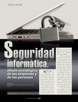 eguridadeguridadeguridadeguridadSSSSinformáticainformáticainformática,informática,
1. Websense Security Labs
JOSUÉ ARIZA
Gerente de territorio para El Caribe y Suramérica de habla hispana
Websense
No sé si por idio-
sincrasia o por
pecar de optimistas, en la
mayoría de los casos, toma-
mos medidas preventivas
solamente hasta que somos
víctimas. En general, cree-
mos que los problemas que
acosan al mundo son leja-
nos. Un ejemplo de esta si-
tuación es el hecho de que
en el último año, el 77% de
los sitios con código mali-
cioso correspondían a sitios
legítimos1
; es decir, sitios
que usualmente son de uso
público y son manejados
por entidades legales.
Ustedes se pregunta-
rán ¿cómo me afecta esto a
mí, como empresa o como
usuario de internet? La res-
puesta es que hoy en día los
hackers están interesados
en el tesoro más valioso de
cualquier persona o empre-
sa, la información. Pueden
ser datos reservados, pla-
nes estratégicos, datos de
clientes, datos personales,
todos pueden ser usados
por alguien que desea sacar
provecho de esta informa-
ción. La información es la
moneda del mundo y cada
día son más y más las vícti-
mas de estas situaciones.
Pero ¿cuál es el ver-
dadero peligro de ir a sitios
con código malicioso? El có-
digo malicioso puede incluir
aliada estratégica
de las empresas y
de las personas
Agosto_Octubre de 2009
39
_tema central
 