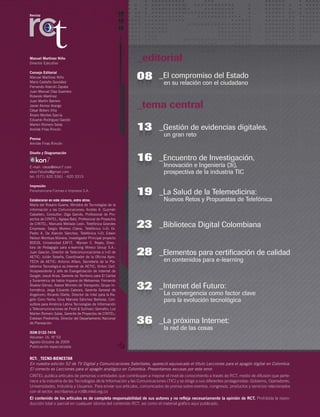 _editorial
_tema central
_El compromiso del Estado
	 en su relación con el ciudadano
0808
_Gestión de evidencias digitales,
un gran reto
1613
_Encuentro de Investigación,
	 Innovación e Ingeniería (3i),
	 prospectiva de la industria TIC
2616
_Internet del Futuro:
	 La convergencia como factor clave
	 para la evolución tecnológica
3832
_La próxima Internet:
	 la red de las cosas
3936
Manuel Martínez Niño
Director Ejecutivo
Consejo Editorial
Manuel Martínez Niño
Mario Castaño González
Fernando Alarcón Zapata
Juan Manuel Díaz Guerrero
Rolando Martínez
Juan Martín Barrero
Javier Alonso Arango
César Botero Villa
Álvaro Montes García
Eduardo Rodríguez Garzón
Marlen Romero Salas
Amilde Frías Rincón
Prensa
Amilde Frías Rincón
Diseño y Diagramación
E-mail: ideas@ekon7.com
ekon7studio@gmail.com
tel: (571) 620 3361 - 620 3315
Impresión
Panamericana Formas e Impresos S.A.
Colaboraron en este número, entre otros:
María del Rosario Guerra, Ministra de Tecnologías de la
Información y las Comunicaciones; Andrés A. Guzmán
Caballero, Consultor; Olga Garcés, Profesional de Pro-
yectos de CINTEL; Aglaya Batz, Profesional de Proyectos
de CINTEL; Manuela Mellado León, Telefónica Grandes
Empresas; Sergio Moreno Claros, Telefónica I+D; Dr.
Pedro A. De Alarcón Sánchez, Telefónica I+D; Edwin
Nelson Montoya Múnera, Investigador Principal proyecto
BDCOL Universidad EAFIT; Myriam C. Reyes, Direc-
tora de Pedagogía para e-learning Mireco Group S.A.;
Juan Gascón, Director de Telecomunicaciones e I+D de
AETIC; Julián Seseña, Coordinador de la Oficina Apro-
TECH de AETIC; Antonio Alfaro, Secretaría de la Pla-
taforma Tecnológica es.Internet de AETIC; Vinton Cerf,
Vicepresidente y Jefe de Evangelización de Internet de
Google; Josué Ariza, Gerente de Territorio para El Caribe
y Suramérica de habla hispana de Websense; Fernando
Álvarez Gómez, Asesor Ministro de Transporte, Grupo In-
formática; Jorge Eduardo Cabrera, Gerente General de
Angelcom; Ricardo Olarte, Director de Intel para la Re-
gión Cono Norte; Gina Marcela Sánchez Barbosa, Con-
sultora para América Latina Tecnologías de Información
y Telecomunicaciones de Frost & Sullivan; Gemalto; Luz
Marlen Romero Salas, Gerente de Proyectos de CINTEL;
Esteban Piedrahíta, Director del Departamento Nacional
de Planeación.
ISSN 0122-7416
Volumen 16. Nº 53
Agosto-Octubre de 2009
Publicación especializada
Revista
RCT: _TECNO-BIENESTAR
En nuestra edición 52 de TV Digital y Comunicaciones Satelitales, apareció equivocado el título Lecciones para el apagón digital en Colombia.
El correcto es Lecciones para el apagón analógico en Colombia. Presentamos excusas por este error.
CINTEL publica artículos de personas o entidades que contribuyan a mejorar el nivel de conocimiento a través de RCT, medio de difusión que perte-
nece a la industria de las Tecnologías de la Información y las Comunicaciones (TIC) y se dirige a sus diferentes protagonistas: Gobierno, Operadores,
Universidades, Industria y Usuarios. Para enviar sus artículos, comunicados de prensa sobre eventos, congresos, productos y servicios relacionados
con el sector, escríbanos a rct@cintel.org.co
El contenido de los artículos es de completa responsabilidad de sus autores y no refleja necesariamente la opinión de RCT. Prohibida la repro-
ducción total o parcial en cualquier idioma del contenido RCT, así como el material gráfico aquí publicado.
_La Salud de la Telemedicina:
	 Nuevos Retos y Propuestas de Telefónica
2619
_Biblioteca Digital Colombiana2823
_Elementos para certificación de calidad
	 en contenidos para e-learning
3228
 
