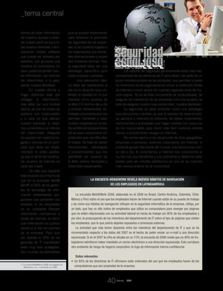 seguridadseguridadseguridadseguridad
2. Encuesta Web@Work 2008, encargada por
Websense, Inc. y realizada por DMS.
La encuesta Web@Work 2008, elaborada en el 2008 en Brasil, Centro América, Colombia, Chile,
México y Perú sobre el uso que los empleados hacen de Internet cuando están en su puesto de trabajo
y de cómo sus hábitos de navegación influyen en la seguridad informática de la empresa, refleja, por
un lado, que hay un alto índice de empleados que utiliza su computadora para navegar por páginas
que no están relacionadas con su actividad laboral en horas de trabajo (un 95% de los empleados) y
por otro, la preocupación de los miembros del departamento de IT sobre el tipo de páginas que visitan
los empleados, que lo que podría dejarlos expuestos a amenazas externas.
La actividad que más temor despierta entre los miembros del departamento de IT y que se ha
incrementado respecto a los datos del 2007 es el hecho de poder enviar un e-mail a una dirección
equivocada. Si en el 2007 la cifra se situaba en un 15%, la encuesta de 2008 revela que un 40% de tra-
bajadores admitieron haber mandado un correo electrónico a una dirección equivocada. Esto corrobora
otro ambiente de riesgo de negocio corporativo: la fuga de información interna confidencial.
Datos relevantes
• 	Un 93% de los directores de IT afirmaron estar enterados del uso que los empleados hacen de las
computadoras que son propiedad de la empresa.
formas de robar información
de nuestros equipos o anali-
zar nuestro perfil de uso y ro-
bar nuestra identidad, o sim-
plemente instalar software
que puede ser activado por
extraños, con acciones que
nosotros no controlamos. Es
decir, podemos perder nues-
tra información, ser víctimas
del cibercrimen, o lo peor,
perder nuestra identidad.
En nuestra oficina u
hogar debemos velar por
proteger la información;
ésta debe ser una medida
básica, ya que los costos de
perderla son incalculables
y lo peor es que afectan
nuestro bienestar al dejar-
nos vulnerables a la merced
del cibercrimen. Asegurar
los equipos en nuestros ho-
gares y oficinas es un prin-
cipio que debe ser imple-
mentado lo antes posible,
ya que el sentir de nosotros,
los usuarios de Internet, es
cada vez mayor.
Un dato que respalda
esta situación es el hecho de
que en la encuesta Web@
Work2
, el 92% de los geren-
tes de tecnología de infor-
mación entrevistados ase-
guraban que perderían sus
empleos si los empleados
de su compañía filtraban
información confidencial a
través de Internet; es decir,
que información no pública
saliera a la red sin permiso
de la empresa. Pero aun
así, apenas el 54% de los
gerentes de IT manifiestan
estar muy bien protegidos.
Son muchas las alternativas
que se pueden implementar
para fortalecer el perímetro
de seguridad de las empre-
sas, el de nuestros hogares y
los lineamientos que entida-
des internacionales y locales
dan mediante normas. Pero
la seguridad debe ser una
estrategia específica para
cada empresa o persona.
Una precaución bási-
ca debe ser mantenerse al
día con la situación local, en-
tender la realidad en la que
nosotros como usuarios de
la Web 2.0 vivimos día a día
y analizar herramientas, es-
trategias y funciones que nos
permitan mantener a salvo
nuestra integridad en la red.
No se trata de bloquear todos
los accesos o encerrarse con
productos que nos dificultan
el trabajo. Se trata de utilizar
herramientas, estrategias
y procedimientos que nos
permitirán ser usuarios de
la Web, activos, tranquilos y
sobre todo responsables.
Las labores de seguridad generalmente están bajo res-
ponsabilidad de las personas de IT pero deben ser parte de un
grupo interdisciplinario de las entidades, que permitan a todos
los miembros de las organizaciones utilizar el potencial infinito
de Internet y crecer dentro de nuestras organizaciones de ma-
nera segura. Ya no se trata únicamente de productividad, de
asegurar las inversiones de las empresas como los equipos; se
trata de asegurar nuestro más valioso bien, nuestra identidad.
La seguridad se debe entender como una estrategia
que evoluciona y cambia, ya que la realidad de cada empre-
sa, persona o mercado es diferente. Se deben implementar
herramientas y actividades que hagan sentido con cada uno
de los involucrados para hacer más fácil nuestras labores
diarias o simplemente navegar en Internet.
No somos ajenos a las situaciones de otras geografías,
empresas o personas; estamos conectados por Internet, la
autopista global más fuerte del mundo, que evoluciona y cre-
ce día a día. Al conectarnos a Internet nos conectamos al
mundo con sus beneficios y sus problemas y debemos estar
alertas para ser clientes satisfechos de uno de los inventos
más revolucionarios de la humanidad.
La encuesta Web@Work revela nuevos hábitos de navegación
de los empleados en Latinoamérica
Revista _ RCT
_tema central
40
 