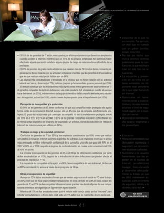 RECOMENDACIONES
PARA ESTAR PROTEGIDOS
En el hogar
Desconfiar de lo que no•	
es conocido. Por ejemplo,
un mail que no cumple
con un patrón (familiar,
amigo, conocido).
No dar por hecho que•	
nunca seremos víctimas
potenciales pues la con-
fianza es la que nos hace
caer en este tipo de si-
tuaciones.
La educación y preven-•	
ción en los niños es un
tema vulnerable; es im-
portante estar pendiente
de lo que están haciendo
en internet.
Apalancarse en herra-•	
mientas serias y especia-
lizadas y de esta manera
alcanzar el nivel de segu-
ridad exigido por la reali-
dad de internet.
Apoyarse en normativida-•	
des locales y exigírselas a
los proveedores.
En la empresa
Educación.•	
Aliarseconproveedoresque•	
demuestren experiencia y
seguridad; que proporcio-
nen soluciones confiables.
Suministrar a los usuarios•	
herramientas que los so-
porten en el manejo de
Internet, permitiéndoles
navegar tranquilamente
y desarrollar adecuada-
mente su trabajo, ya que
es difícil mantenerse ac-
tualizado 100% en el tema
de seguridad, debido a la
dinámica de la red.
• 	El 95% de los gerentes de IT están preocupados por el comportamiento que tienen sus empleados
cuando acceden a Internet, mientras que un 75% de los propios empleados han admitido haber
efectuado alguna operación o visitado alguna página de riesgo no relacionada con el ámbito de su
profesión.
• 	El 49% de gerentes de grado medio admitieron que pasaban más de 50 minutos diarios revisando pá-
ginas que no tienen relación con su actividad profesional, mientras que los gerentes de IT consideran
que los que realizan este tipo de hábitos son un 66%.
• 	Las páginas más consultadas por el empleado en la oficina y que no tienen relación con su actividad
laboral son: banca y finanzas (un 77%), noticias, páginas gubernamentales y correo personal (un 75%).
El estudio concluye que las frustraciones más significativas de los gerentes del departamento de IT
de grandes compañías de América Latina son: una mala conducta del empleado en cuanto al uso que
hace de Internet (un 57%), mantenimiento del equipo informático de la compañía existente pero solucio-
nes de seguridad pobres (un 55%) y restricciones de presupuesto para el departamento (un 52%).
Percepción de la seguridad y la protección
El 99% de los gerentes de IT tienen confianza en que sus compañías están protegidas de alguna
forma contra las amenazas de Internet, aunque sólo un 4% cree que la compañía está totalmente pro-
tegida. El grupo de trabajadores que creen que su compañía no está completamente protegida, creció
del 18% en el 2007 al 27% en el 2008. El 97% de las grandes compañías en América Latina tienen por
lo menos un tipo específico de programa de seguridad o un antivirus, siendo las soluciones de filtraje de
Internet, las más comunes para utilizar (un 86%).
Trabajos en riesgo y la seguridad en Internet
Casi todos los gerentes de IT (un 93%) y los empleados cuestionados (un 95%) creen que realizar
actividades de riesgo en Internet supondría la pérdida de su trabajo. Los empleados creen que la acción
más arriesgada es filtrar información confidencial de la compañía, una cifra que pasó del 40% en el
2007 al 90% en el 2008, seguido de páginas de contenido adulto, las cuales se incrementaron del 55%
al 80% en un año.
La principal preocupación de los gerentes de IT es el filtraje de información confidencial por parte
de los empleados (en un 82%), seguido de la introducción de virus infecciosos que pueden afectar al
proceso del negocio (un 71%).
La mayoría de las compañías en la región, un 98%, tienen una política del uso de Internet, de las que
un 82% controlan dicho acceso a través de un programa de filtraje.
Otras preocupaciones de seguridad
Aunque un 73% de los empleados afirman que se sienten seguros con el uso de su PC en el trabajo,
un 36% creen que es más seguro realizar transacciones en línea a través de su PC en casa. Según los
gerentes de IT, un 72% de las compañías latinoamericanas grandes han tenido algunas de sus compu-
tadoras infectadas por algún tipo de Spyware en alguna ocasión.
Mientras el 57% de los empleados creen que el método más común usado por los “hackers” para
infectar computadoras es a través del e-mail, sólo un 21% saben que es realmente a través de la web.
RCT Online
www.interactic.org.co
Agosto_Octubre de 2009
_Seguridad informática, aliada estratégica de las empresas y de las personas
41
 