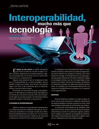 tecnología
mucho más que
El objetivo de este artículo es ofrecer información
que facilite la obtención de esta iniciativa: la vi-
sión normativa, aspectos que se pueden presentar y algu-
nas recomendaciones de la forma como se podría tener
mayor éxito en su implementación.
Algunas veces podemos caer en la ligereza de creer
que la interoperabilidad es un tema tecnológico, pero la
realidad muestra que existen otros factores que podrían
llegar a ser tanto o más importantes para su realización
exitosa, como es el factor humano.
De acuerdo con la Comisión Europea, interoperabili-
dad es “la habilidad de los sistemas de las Tecnologías de
la Información y las Comunicaciones (TIC) y de los proce-
sos de negocios que ellas soportan, de intercambiar datos y
posibilitar compartir información y conocimiento”.
Plataforma de interoperabilidad
¿Quién no sueña con un país eficiente, transparente y
con amplia participación ciudadana? pues ésta es una ini-
ciativa que el gobierno ha impulsado a través de su Plata-
forma de Interoperabilidad, que define así: “el conjunto de
herramientas necesarias para la interacción de soluciones
y sistemas de información entre diversas entidades”.
La importancia de la Interoperabilidad está en la nece-
sidad de compartir la información que poseen las organizacio-
nes para el beneficio de ciudadanos, empresas y del mismo
Estado. Sin embargo, la dificultad radica en que estas organi-
zaciones poseen sistemas de información diferentes, basados
en tecnologías distintas, que han sido desarrollados y forta-
lecidos con el tiempo, fruto de años de trabajo, de esfuerzo y
de inversiones cuantiosas, los cuales sería imposible reempla-
zarlos. Es indudable que la Interoperabilidad permite una
mejora en la calidad del servicio prestado a los ciudadanos
y a las organizaciones.
Beneficios
Muchos beneficios se obtienen con esta iniciativa, en-
tre los que se puede mencionar la validación transversal de
los requisitos exigidos en trámites y servicios en línea, donde
cada entidad es responsable de la información que produce.
La información suministrada por las entidades, traba-
jando de esta forma, facilita la toma de decisiones oportuna,
ahorra tiempo y recursos en su utilización y agiliza su análisis.
Así el ciudadano, las empresas y las entidades de control ten-
drán mejores herramientas para desarrollar su gestión. Siem-
pre con independencia de la tecnología empleada.
FERNANDO ÁLVAREZ GÓMEZ
Asesor Ministro de Transporte. Grupo Informática
fernando.alvarez@mintransporte.gov.co
Interoperabilidad,
42
_tema central
Revista _ RCT
 