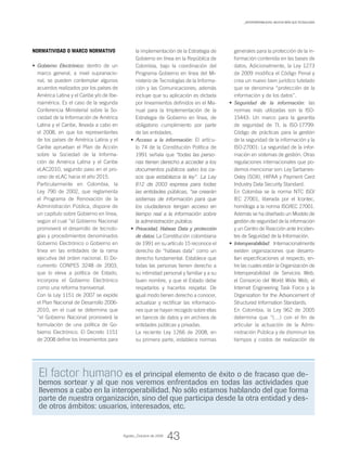 Normatividad o marco normativo
Gobierno Electrónico:•	 dentro de un
marco general, a nivel supranacio-
nal, se pueden contemplar algunos
acuerdos realizados por los países de
América Latina y el Caribe y/o de Ibe-
roamérica. Es el caso de la segunda
Conferencia Ministerial sobre la So-
ciedad de la Información de América
Latina y el Caribe, llevada a cabo en
el 2008, en que los representantes
de los países de América Latina y el
Caribe aprueban el Plan de Acción
sobre la Sociedad de la Informa-
ción de América Latina y el Caribe
eLAC2010, segundo paso en el pro-
ceso de eLAC hacia el año 2015.
Particularmente en Colombia, la
Ley 790 de 2002, que reglamenta
el Programa de Renovación de la
Administración Pública, dispone de
un capítulo sobre Gobierno en línea,
según el cual “el Gobierno Nacional
promoverá el desarrollo de tecnolo-
gías y procedimientos denominados
Gobierno Electrónico o Gobierno en
línea en las entidades de la rama
ejecutiva del orden nacional. El Do-
cumento CONPES 3248 de 2003,
que lo eleva a política de Estado,
incorpora el Gobierno Electrónico
como una reforma transversal.
Con la Ley 1151 de 2007 se expide
el Plan Nacional de Desarrollo 2006-
2010, en el cual se determina que
“el Gobierno Nacional promoverá la
formulación de una política de Go-
bierno Electrónico. El Decreto 1151
de 2008 define los lineamientos para
generales para la protección de la in-
formación contenida en las bases de
datos. Adicionalmente, la Ley 1273
de 2009 modifica el Código Penal y
crea un nuevo bien jurídico tutelado
que se denomina “protección de la
información y de los datos”.
Seguridad de la información:•	 las
normas más utilizadas son la ISO-
15443: Un marco para la garantía
de seguridad de TI, la ISO-17799:
Código de prácticas para la gestión
de la seguridad de la información y la
ISO-27001: La seguridad de la infor-
mación en sistemas de gestión. Otras
regulaciones internacionales que po-
demos mencionar son: Ley Sarbanes-
Oxley (SOX), HIPAA y Payment Card
Industry Data Security Standard.
En Colombia se la norma NTC ISO/
IEC 27001, liberada por el Icontec,
homóloga a la norma ISO/IEC 27001.
Además se ha diseñado un Modelo de
gestión de seguridad de la información
y un Centro de Reacción ante Inciden-
tes de Seguridad de la Información.
Interoperabilidad:•	 Internacionalmente
existen organizaciones que desarro-
llan especificaciones al respecto, en-
tre las cuales están la Organización de
Interoperabilidad de Servicios Web,
el Consorcio del World Wide Web, el
Internet Engineering Task Force y la
Organization for the Advancement of
Structured Information Standards.
En Colombia, la Ley 962 de 2005
determina que “(…) con el fin de
articular la actuación de la Admi-
nistración Pública y de disminuir los
tiempos y costos de realización de
la implementación de la Estrategia de
Gobierno en línea en la República de
Colombia, bajo la coordinación del
Programa Gobierno en línea del Mi-
nisterio de Tecnologías de la Informa-
ción y las Comunicaciones; además
incluye que su aplicación es dictada
por lineamientos definidos en el Ma-
nual para la Implementación de la
Estrategia de Gobierno en línea, de
obligatorio cumplimiento por parte
de las entidades.
Acceso a la información:•	 El artícu-
lo 74 de la Constitución Política de
1991 señala que “todas las perso-
nas tienen derecho a acceder a los
documentos públicos salvo los ca-
sos que establezca la ley”. La Ley
812 de 2003 expresa para todas
las entidades públicas, “se crearán
sistemas de información para que
los ciudadanos tengan acceso en
tiempo real a la información sobre
la administración pública.
Privacidad, Habeas Data y protección•	
de datos: La Constitución colombiana
de 1991 en su artículo 15 reconoce el
derecho de “hábeas data” como un
derecho fundamental. Establece que
todas las personas tienen derecho a
su intimidad personal y familiar y a su
buen nombre, y que el Estado debe
respetarlos y hacerlos respetar. De
igual modo tienen derecho a conocer,
actualizar y rectificar las informacio-
nes que se hayan recogido sobre ellas
en bancos de datos y en archivos de
entidades públicas y privadas.
La reciente Ley 1266 de 2008, en
su primera parte, establece normas
El factor humano es el principal elemento de éxito o de fracaso que de-
bemos sortear y al que nos veremos enfrentados en todas las actividades que
llevemos a cabo en la interoperabilidad. No sólo estamos hablando del que forma
parte de nuestra organización, sino del que participa desde la otra entidad y des-
de otros ámbitos: usuarios, interesados, etc.
4343
_INTEROPERABILIDAD, mucho más que tecnología
Agosto_Octubre de 2009
 