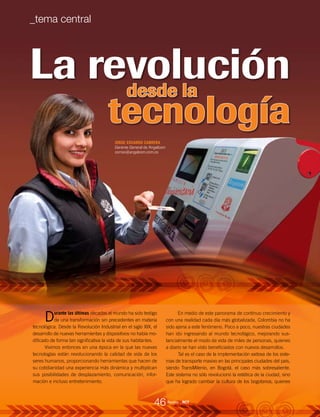 La revolución
JORGE EDUARDO CABRERA
Gerente General de Angelcom
correo@angelcom.com.co
tecnología
desde la
Durante las últimas décadas el mundo ha sido testigo
de una transformación sin precedentes en materia
tecnológica. Desde la Revolución Industrial en el siglo XIX, el
desarrollo de nuevas herramientas y dispositivos no había mo-
dificado de forma tan significativa la vida de sus habitantes.
Vivimos entonces en una época en la que las nuevas
tecnologías están revolucionando la calidad de vida de los
seres humanos, proporcionando herramientas que hacen de
su cotidianidad una experiencia más dinámica y multiplican
sus posibilidades de desplazamiento, comunicación, infor-
mación e incluso entretenimiento.
En medio de este panorama de continuo crecimiento y
con una realidad cada día más globalizada, Colombia no ha
sido ajena a este fenómeno. Poco a poco, nuestras ciudades
han ido ingresando al mundo tecnológico, mejorando sus-
tancialmente el modo de vida de miles de personas, quienes
a diario se han visto beneficiados con nuevos desarrollos.
Tal es el caso de la implementación exitosa de los siste-
mas de transporte masivo en las principales ciudades del país,
siendo TransMilenio, en Bogotá, el caso más sobresaliente.
Este sistema no sólo revolucionó la estética de la ciudad, sino
que ha logrado cambiar la cultura de los bogotanos, quienes
46
_tema central
Revista _ RCT
 