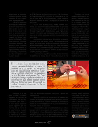 ahora tienen la posibilidad
de realizar grandes despla-
zamientos de forma organi-
zada, segura y eficiente.
Uno de los desarrollos
tecnológicos que ha contri-
buido en mayor medida a
este cambio cultural y al
éxito del sistema de trans-
porte es la implementación
de un sistema operativo de
recaudo con Tarjetas Inteli-
gentes Sin Contacto (TISC),
desarrollado por la empresa
colombiana Angelcom S.A,
gracias al cual el proceso
productivo del sistema ha
logrado los altos estándares
de calidad y cumplimiento
que hoy enorgullecen a la
ciudad y al país.
Conforme a la rea-
lidad mundial, el sistema
operativo de recaudo de
TransMilenio ha ido evo-
lucionando para estar a
la altura de las exigencias
de los bogotanos. De esta
manera, de la mano de
la experiencia y respaldo
tecnológico de Angelcom,
la plataforma de recaudo
cuenta con las soluciones
Gracias a este tipo de
adelantos tecnológicos, An-
gelcom S.A ha sido ejemplo
para empresas de este tipo
en el mundo entero; así
mismo TransMilenio ha sido
escogido por el Banco Mun-
dial como ejemplo a seguir
para aquellos gobiernos que
piensan implementar siste-
mas de transporte similares.
TransMilenio y la plataforma
de recaudo, implementada
por Angelcom S.A., han sido
modelo de empresas en paí-
ses como Chile, Panamá,
Guatemala, Perú y Ecuador.
En virtud de este lide-
razgo que ha trascendido
las fronteras del país y rati-
ficado el compromiso de la
empresa privada y pública
colombiana con la actuali-
zación de adelantos tecno-
lógicos, la sociedad colom-
biana se beneficia de este
proceso de modernización
permanente que ha revolu-
cionado la calidad de vida y
representa mayor bienestar
para los colombianos.
de BCA (Barreras de Control de Acceso), TCA (Terminales
de Carga Asistida y UCD (Unidades de consolidación de Da-
tos) en cada una de las 114 estaciones, y tiene al servicio
80 puntos externos de venta y recarga que se operan en la
actualidad.
Así, en todas las estaciones y puntos externos habi-
litados, que a diciembre de 2009 serán 140, los pasajeros
compran, recargan y verifican el dinero y/o los viajes de sus
Tarjetas Inteligentes Sin Contacto, para luego ingresar vali-
dando la información que éstas poseen sobre el lector de las
barreras de control, las cuales permiten el acceso de forma
automática.
Asumiendo el reto de hacer del sistema un espacio
incluyente en el que tengan cabida y facilidades todos los
grupos de poblaciones, Angelcom desarrolló Barreras de
Acceso especiales y otros tipos de TISC como las tarjetas
marcadas con el sistema braile para personas en condición
de discapacidad visual afiliadas al Centro de Rehabilitación
para Adultos Ciegos (CRAC).
Así mismo, los bogotanos cuentan desde diciembre
de 2008 con la Tarjeta Cliente Frecuente, la cual es una
TISC con tecnología monedero electrónico y puede ser
personalizada.
Desde julio de 2009 se establecieron los primeros dis-
positivos de recargas móviles de última tecnología, con los
cuales se facilita a los usuarios la recarga de dinero en las
tarjetas en los tiempos de espera de los buses del sistema de
transporte masivo de la ciudad.
Estos dispositivos, que se operan a través de una red ce-
lular, permiten la comunicación con la plataforma tecnológica
de recaudo del sistema Transmilenio, logrando así una mayor
agilidad en los procesos de venta y recarga para viajar en el sis-
tema TransMilenio y disminuir la congestión en las taquillas.
RCT Online
www.interactic.org.co
En todas las estaciones y
puntos externos habilitados, que a di-
ciembre de 2009 serán 140, los pasa-
jeros de Transmilenio compran, recar-
gan y verifican el dinero y/o los viajes
de sus Tarjetas Inteligentes Sin Con-
tacto, para luego ingresar validando la
información que éstas poseen sobre
el lector de las barreras de control, las
cuales permiten el acceso de forma
automática.
Cliente
frecuente
_LA REVOLUCIÓN DESDE LA TECNOLOGÍA
47Agosto_Octubre de 2009
 