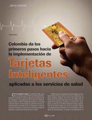 Revista _ RCT
Tarjetas
Inteligentes
Con el propósito de lograr una prestación ágil, opor-
tuna y efectiva que facilite los trámites adminis-
trativos en la atención médica y garantice los derechos de
los ciudadanos, varios gobiernos del mundo han implemen-
tado las smarts cards for HealthCare (tarjetas con chip para
el área de salud), una tecnología que permite el acceso, al-
macenamiento y encriptación de la información, la lectura
y escritura de datos y la construcción de bases de datos de
pacientes y usuarios de los servicios de la salud.
Fuente: Gemalto
Colombia da los
primeros pasos hacia
la implementación de
aplicadas a los servicios de salud
Países que ya han adoptado esta tecnología como Es-
tados Unidos, Francia, Reino Unido, China, Costa Rica, Ar-
gelia, Alemania y México, entre otros, han logrado que las
instituciones de salud administren de forma segura los re-
gistros de los pacientes, verifiquen sus beneficios y contri-
buyan a preservar la confidencialidad de los datos registra-
dos. De la misma manera, su uso les ha ayudado a reducir
considerablemente problemas que se presentaban como el
desvío de medicamentos, el fraude en la admistración, la
_tema central
48
 