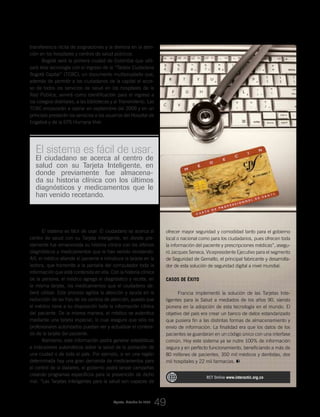 Agosto_Octubre de 2009
transferencia ilícita de asignaciones y la demora en la aten-
ción en los hospitales y centros de salud públicos.
Bogotá será la primera ciudad de Colombia que utili-
zará ésta tecnología con el ingreso de la “Tarjeta Ciudadana
Bogotá Capital” (TCBC), un documento multipropósito que,
además de permitir a los ciudadanos de la capital el acce-
so de todos los servicios de salud en los hospitales de la
Red Pública, servirá como identificación para el ingreso a
los colegios distritales, a las bibliotecas y al Transmilenio. Las
TCBC empezarán a operar en septiembre del 2009 y en un
principio prestarán los servicios a los usuarios del Hospital de
Engativá y de la EPS Humana Vivir.
ofrecer mayor seguridad y comodidad tanto para el gobierno
local o nacional como para los ciudadanos, pues ofrecen toda
la información del paciente y prescripciones médicas”, asegu-
ró Jacques Seneca, Vicepresidente Ejecutivo para el segmento
de Seguridad de Gemalto, el principal fabricante y desarrolla-
dor de esta solución de seguridad digital a nivel mundial.
Casos de éxito
Francia implementó la solución de las Tarjetas Inte-
ligentes para la Salud a mediados de los años 90, siendo
pionera en la adopción de esta tecnología en el mundo. El
objetivo del país era crear un banco de datos estandarizado
que pusiera fin a las distintas formas de almacenamiento y
envío de información. La finalidad era que los datos de los
pacientes se guardaran en un código único con una interfase
común. Hoy este sistema ya se nutre 100% de información
segura y en perfecto funcionamiento, beneficiando a más de
80 millones de pacientes, 350 mil médicos y dentistas, dos
mil hospitales y 22 mil farmacias.
RCT Online www.interactic.org.co
El sistema es fácil de usar.
El ciudadano se acerca al centro de
salud con su Tarjeta Inteligente, en
donde previamente fue almacena-
da su historia clínica con los últimos
diagnósticos y medicamentos que le
han venido recetando.
¿Cómo funcionan?
El sistema es fácil de usar. El ciudadano se acerca al
centro de salud con su Tarjeta Inteligente, en donde pre-
viamente fue almacenada su historia clínica con los últimos
diagnósticos y medicamentos que le han venido recetando.
Allí, el médico atiende al paciente e introduce la tarjeta en la
lectora, que transmite a la pantalla del computador toda la
información que está contenida en ella. Con la historia clínica
de la persona, el médico agrega el diagnóstico y receta, en
la misma tarjeta, los medicamentos que el ciudadano de-
berá utilizar. Este proceso agiliza la atención y ayuda en la
reducción de las filas de los centros de atención, puesto que
el médico tiene a su disposición toda la información clínica
del paciente. De la misma manera, el médico se autentica
mediante una tarjeta especial, lo cual asegura que sólo los
profesionales autorizados puedan ver y actualizar el conteni-
do de la tarjeta del paciente.
Asimismo, esta información podrá generar estadísticas
e indicadores automáticos sobre la salud de la población de
una ciudad o de todo el país. Por ejemplo, si en una región
determinada hay una gran demanda de medicamentos para
el control de la diabetes, el gobierno podrá lanzar campañas
creando programas específicos para la prevención de dicho
mal. “Las Tarjetas Inteligentes para la salud son capaces de
_Colombia da los primeros pasos hacia la implementación de Tarjetas Inteligentes aplicadas a los servicios de salud
49
 