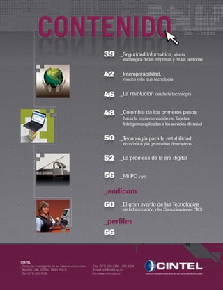 _Colombia da los primeros pasos
	 hacia la implementación de Tarjetas
	 Inteligentes aplicadas a los servicios de salud
4848
_La revolución desde la tecnología4846
_Seguridad informática, aliada
	 estratégica de las empresas y de las personas
4639
_Interoperabilidad,
	 mucho más que tecnología
4542
_Tecnología para la estabilidad
económica y la generación de empleos
5250
_Mi PC y yo5256
_La promesa de la era digital5952
_El gran evento de las Tecnologías
de la Información y las Comunicaciones (TIC)
5960
5966
_andicom
_perfiles
CONTENIDO
CINTEL
_Centro de Investigación de las Telecomunicaciones
_Avenida Calle 100 No. 19-61 Piso 8
_Tel: (571) 635 3538
_Fax: (571) 635 3336 - 635 3338
_E-mail: rct@cintel.og.co
http: www.cintel.org.co
 