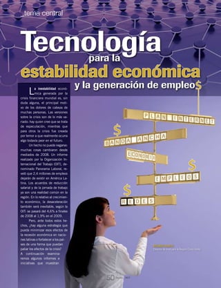 RICARDO OLARTE
Director de Intel para la Región Cono Norte
Tecnología
y la generación de empleo
estabilidad económica
para la
La inestabilidad econó-
mica generada por la
crisis financiera mundial es, sin
duda alguna, el principal moti-
vo de los dolores de cabeza de
muchas personas. Las versiones
sobre la crisis son de lo más va-
riado: hay quien cree que se trata
de especulación, mientras que
para otros la crisis fue creada
por temor a que realmente ocurra
algo todavía peor en el futuro.
Un hecho no puede negarse:
muchas cosas cambiaron desde
mediados de 2008. Un informe
realizado por la Organización In-
ternacional del Trabajo (OIT), de-
nominado Panorama Laboral, re-
veló que 2,4 millones de empleos
dejarán de existir en América La-
tina. Los acuerdos de reducción
salarial y de la jornada de trabajo
ya son una realidad común en la
región. En lo relativo al crecimien-
to económico, la desaceleración
también será inevitable, según la
OIT: se pasará del 4,6% a finales
de 2008 al 1,9% en el 2009.
Pero, ante todos estos he-
chos, ¿hay alguna estrategia que
pueda minimizar esos efectos de
la recesión económica en nacio-
nes latinas o fortalecer a los paí-
ses de una forma que puedan
paliar los efectos de la crisis?
A continuación examina-
remos algunos informes e
iniciativas que muestran
Revista _ RCT
50
_tema central
 