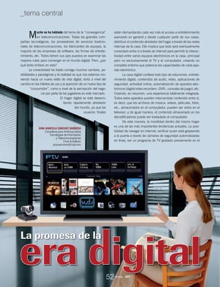 GINA MARCELA SÁNCHEZ BARBOSA
Consultora para América Latina
Tecnologías de Información
y Telecomunicaciones
Frost & Sullivan
gina.sanchez@frost.com
La promesa de la
Mucho se ha hablado del tema de la “convergencia”
en telecomunicaciones. Todas las grandes com-
pañías tecnológicas, los proveedores de servicios tradicio-
nales de telecomunicaciones, los fabricantes de equipos, la
mayoría de las empresas de software, las firmas de entrete-
nimiento, etc. Todos tienen sus ojos puestos en examinar las
mejores rutas para converger en el mundo digital. Pero, ¿por
qué tanto énfasis en esto?
La conectividad ha traído consigo muchos cambios, po-
sibilidades y paradigmas y la realidad es que nos estamos mo-
viendo hacia un nuevo estilo de vida digital, tanto a nivel del
cambio en los hábitos de uso y la aparición de un nuevo tipo de
“consumidor”, como a nivel de la percepción del nego-
cio por parte de los jugadores en este mercado.
El hogar digital se está desarro-
llando rápidamente alrededor
del mundo, ya que los
usuarios finales
están demandando cada vez más el acceso a entretenimiento
avanzado en general y desde cualquier parte de sus casas,
distribuir el contenido alrededor del hogar a través de las redes
internas de la casa. Ello implica que todo será eventualmente
conectado entre sí a través de internet para permitir la interac-
tividad entre varios equipos electrónicos en la casa, principal
pero no exclusivamente el TV y el computador, creando un
completo entorno que potencia las capacidades de cada apa-
rato electrónico.
La casa digital conlleva todo tipo de soluciones: entrete-
nimiento digital, contenidos de audio, video, aplicaciones de
seguridad, actividad online, automatización de aparatos elec-
trónicos (digital video recorders –DVR-, consolas de juego), etc.
Creando, en resumen, una experiencia totalmente integrada.
Todos estos aparatos pueden intercambiar contenido entre sí,
es decir, que los archivos de música, videos, películas, fotos,
etc., almacenados en el computador, pueden ser vistos en el
televisor; y de igual manera, el contenido almacenado en los
decodificadores puede ser trasladado al computador.
De esta manera, la movilidad dentro del mismo hogar
es una de las más importantes tendencias actuales. La posi-
bilidad de navegar en internet, verificar quien está golpeando
a la puerta a través de cámaras de seguridad automatizadas
en línea, ver un programa de TV grabado previamente en el
52
_tema central
Revista _ RCT
 