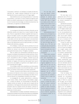 computador y distribuir una biblioteca completa de álbumes,
películas, etc., desde cualquier habitación en la casa, son
ejemplos de lo que se puede hacer en el hogar digital.
Esta tendencia es la que está generando un nuevo tipo
de proveedor, y por tanto un nuevo modelo de negocios para
todos los actores involucrados de manera directa o indirec-
ta en el mundo de la tecnología, las telecomunicaciones, los
contenidos y, en general, el entretenimiento.
Convergencia en la casa digital
La convergencia de todos los servicios ofrecidos por los
diferentes actores es la base de un nuevo modelo de nego-
cios: Tener la capacidad de ofrecer la gestión del nuevo en-
torno en el hogar, es decir, ser capaces de gestionar la casa
digital; puesto que el foco en el futuro no va a ser la conexión
ni las redes como tal, bien sean de internet o de transmisión
de TV o los aparatos electrónicos independientes. El foco va a
estar en las aplicaciones que las redes permiten y la interac-
tividad entre servicios y equipos.
Sin embargo, la base para que la promesa de la era
digital se cumpla depende de que como mínimo la población
cuente con acceso a los servicios de telecomunicaciones,
principalmente banda ancha, TV digital y movilidad.
Bien es sabido que Latinoamérica está lejos de los es-
tándares mundiales de penetración de estos servicios. El pro-
medio de penetración de banda ancha regional es de apenas
6,1%, equivalente al 20% en hogares, mientras que el de
otros servicios, como televisión por suscripción es de 30,3%,
también en hogares. De modo que esto puede hacer que el
tema de la casa digital y, en general, la era digital suene un
poco futurista para la región.
Sin embargo, existen otras estadísticas que demuestran
que Latinoamérica quizás no se encuentra tan lejos, y que de
hecho, los actores involucrados ya se están preparando.
Primero, durante los dos últimos años los proveedores
del servicio de Internet se han venido concentrando en dos
aspectos principales además del despliegue de redes: los an-
chos de banda y la confiabilidad y robustez de las redes.
La propagación de nuevas aplicaciones y contenido,
como música, videos, redes sociales, comunidades, juegos,
etc., a través de internet, ha incrementado la demanda de
mayores anchos de banda, de modo que la mayoría de los
operadores a nivel regional está aprovechando esta tendencia
lanzando cada vez mayores anchos de banda, a precios re-
ducidos, o incluso fomentando los incrementos de ancho de
banda por el mismo precio.
Adicionalmente, ha habido importantes inversiones en in-
fraestructura de telecomunicaciones para ofrecer la confiabilidad
de red necesaria para que las nuevas aplicaciones funcionen.
En la era digital
Por otro lado, la di-
gitalización de la TV es un
tema que ya ha despegado
de manera importante en
Latinoamérica.
Del total de suscripto-
res de TV por suscripción en
la región, el 34% ya cuenta
con TV digital. Existen ade-
más casos como el de Chi-
le, con una penetración de
cerca del 63%. Esto quiere
decir que la gran mayoría
de las personas que cuen-
tan con un servicio de TV
paga, tienen ya TV digital.
Si bien es cierto que
Chile históricamente ha
sido el país líder en adop-
ción de nuevas tecnologías
en la región, países como
México, Brasil y Venezue-
la muestran penetraciones
también importantes por
encima del promedio.
De modo que pueden
estarse equivocando quie-
nes piensan que la digitaliza-
ción aún está lejos para los
latinoamericanos. La era di-
gital es, por tanto, no un pro-
yecto ni una ilusión sino una
realidad hoy y está abierta a
muchas posibilidades.
Frost & Sullivan es-
pera que en cinco años la
cantidad de suscriptores
con servicios de TV digital
sobre el total de usuarios
de TV paga, casi se dupli-
que. La tecnología que más
está tomando fuerza en la
región es la TV satelital o
DTH. Temas como la topo-
grafía latinoamericana o la
dispersión de la población
a lo largo de toda la superfi-
cie en los diferentes países,
Por otro lado, servi-
cios que ofrecen conver-
gencia fijo-móvil como por
ejemplo el servicio que
combina acceso de banda
ancha WiFi para el hogar
con banda ancha móvil, a
través de las redes de ter-
cera generación, ya están
siendo ofrecidos y este es
un gran paso hacia la casa
conectada.
Adicionalmente la ten-
dencia de la convergencia y
el empaquetamiento se ha
expandido de manera im-
portante en Latinoamérica,
que ya cuenta con ofertas
no sólo de triple play (in-
ternet, voz y TV) sino de
cuádruple play (incluyendo
la telefonía móvil), de modo
que el concepto de un úni-
co proveedor ya se está
manejando.
Todos estos cambios
mencionados hasta ahora
han sido importantes en
cuanto a la disponibilidad
de redes para contar con
hogares digitales en la re-
gión. Pero lo que nos ha
acercado más al concep-
to es el lanzamiento de
servicios como TV digital,
televisión por IP (IPTV),
voz por IP (VoIP) y otras
aplicaciones de entreteni-
miento como el video por
demanda.
De modo que, como
vemos, a través de la adi-
ción de nuevos servicios
y aplicaciones, las com-
pañías se están moviendo
hacia la meta de convertir-
se en operadores centra-
dos en Internet, siguiendo
la tendencia global de la
convergencia.
53
_La promesa de la era digital
Agosto_Octubre de 2009
 