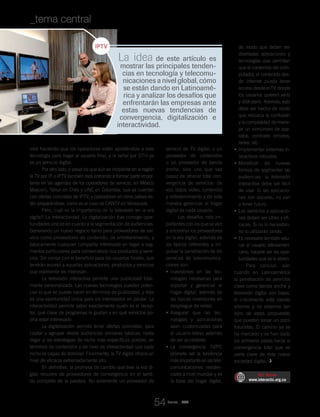 Revista _ RCT
está haciendo que los operadores estén apostándole a esta
tecnología para llegar al usuario final, y la señal por DTH ya
es un servicio digital.
Por otro lado, a pesar de que aún es incipiente en la región
la TV por IP o IPTV también está entrando a formar parte impor-
tante en las agendas de los operadores de servicio, en México
Maxcom, Telsur en Chile y UNE en Colombia, que ya cuentan
con ofertas concretas de IPTV, y operadores en otros países es-
tán preparándose, como es el caso de CANTV en Venezuela.
Pero, cuál es la importancia de la televisión en la era
digital? La interactividad. La digitalización trae consigo opor-
tunidades únicas en cuanto a la segmentación de audiencias.
Generando un nuevo negocio tanto para proveedores de ser-
vicio como proveedores de contenido, de entretenimiento, y
básicamente cualquier compañía interesada en llegar a seg-
mentos particulares para comercializar sus productos y servi-
cios. Sin contar con el beneficio para los usuarios finales, que
tendrán acceso a aquellas aplicaciones, productos y servicios
que realmente les interesan.
La televisión interactiva permite una publicidad total-
mente personalizada. Las nuevas tecnologías pueden poten-
ciar lo que se puede hacer en términos de publicidad, y ésta
es una oportunidad única para los interesados en pautar. La
interactividad permite saber exactamente quién es el recep-
tor, qué clase de programas le gustan y en qué servicios po-
dría estar interesado.
La digitalización permite tener ofertas concretas, para
captar y agrupar desde audiencias similares básicas, hasta
llegar a las estrategias de nicho más específicas posible, en
términos de contenidos y de nivel de interactividad que cada
nicho es capaz de dominar. Finalmente, la TV digital ofrece un
nivel de eficacia extremadamente alto.
En definitiva, la promesa de cambio que trae la era di-
gital requiere de proveedores de convergencia en el senti-
do completo de la palabra. No solamente un proveedor de
servicio de TV digital, o un
proveedor de contenidos
o un proveedor de banda
ancha, sino uno que sea
capaz de ofrecer total con-
vergencia de servicios: de
voz, datos, video, contenido
y entretenimiento y de esta
manera gerenciar el hogar
digital de cada usuario.
Los desafíos más im-
portantes con los que se van
a encontrar los proveedores
en la era digital, además de
los típicos referentes a im-
pulsar la penetración de los
servicios de telecomunica-
ciones son:
Inversiones en las tec-•	
nologías necesarias para
soportar y gerenciar el
hogar digital, además de
las típicas inversiones en
despliegue de redes.
Asegurar que las tec-•	
nologías y aplicaciones
sean customizadas para
el usuario latino, además
de ser accesibles.
La convergencia TV/PC•	
promete ser la tendencia
másimportanteenlastele-
comunicaciones residen-
ciales a nivel mundial y es
la base del hogar digital,
de modo que deben ser
diseñadas aplicaciones y
tecnologías que permitan
que el contenido del com-
putador, el contenido des-
de internet pueda tener
acceso desde el TV, donde
los usuarios quieren verlo
y disfrutarlo. Además, esto
debe ser hecho de modo
que reduzca la confusión
y la complejidad de mane-
jar un sinnúmero de apa-
ratos, controles remotos,
redes, etc.
Implementar sistemas in-•	
teractivos robustos.
Monetizar las nuevas•	
formas de segmentar las
audiencias: la televisión
interactiva debe ser fácil
de usar. Si las aplicacio-
nes son oscuras, no van
a tener futuro.
Los servicios y aplicacio-•	
nes deben ser útiles y efi-
caces. Si no lo necesitan,
no lo utilizarán jamás.
Es necesario también edu-•	
car al usuario latinoameri-
cano, hacerle ver las opor-
tunidades que se le abren.
Para concluir, aún
cuando en Latinoamérica
la penetración de servicios
clave como banda ancha y
televisión digital son bajas,
el crecimiento está siendo
enorme y no estamos tan
lejos de estas propuestas
que pueden sonar un poco
futuristas. El camino ya se
ha marcado y se han dado
los primeros pasos hacia la
convergencia total que es
parte clave de esta nueva
sociedad digital.
RCT Online
www.interactic.org.co
La idea de este artículo es
mostrar las principales tenden-
cias en tecnología y telecomu-
nicaciones a nivel global, cómo
se están dando en Latinoamé-
rica y analizar los desafíos que
enfrentarán las empresas ante
estas nuevas tendencias de
convergencia, digitalización e
interactividad.
_tema central _La promesa de la era digital
54
 