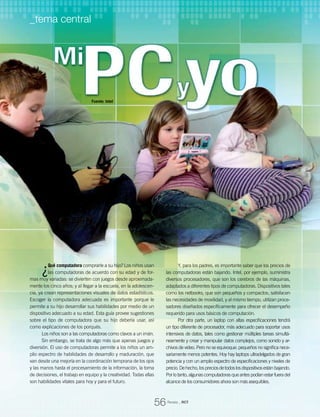 ¿Qué computadora comprarle a su hijo? Los niños usan
las computadoras de acuerdo con su edad y de for-
mas muy variadas: se divierten con juegos desde aproximada-
mente los cinco años; y al llegar a la escuela, en la adolescen-
cia, ya crean representaciones visuales de datos estadísticos.
Escoger la computadora adecuada es importante porque le
permite a su hijo desarrollar sus habilidades por medio de un
dispositivo adecuado a su edad. Esta guía provee sugestiones
sobre el tipo de computadora que su hijo debería usar, así
como explicaciones de los porqués.
Los niños son a las computadoras como clavos a un imán.
Sin embargo, se trata de algo más que apenas juegos y
diversión. El uso de computadoras permite a los niños un am-
plio espectro de habilidades de desarrollo y maduración, que
van desde una mejoría en la coordinación temprana de los ojos
y las manos hasta el procesamiento de la información, la toma
de decisiones, el trabajo en equipo y la creatividad. Todas ellas
son habilidades vitales para hoy y para el futuro.
Y, para los padres, es importante saber que los precios de
las computadoras están bajando. Intel, por ejemplo, suministra
diversos procesadores, que son los cerebros de las máquinas,
adaptados a diferentes tipos de computadoras. Dispositivos tales
como los netbooks, que son pequeños y compactos, satisfacen
las necesidades de movilidad, y al mismo tiempo, utilizan proce-
sadores diseñados específicamente para ofrecer el desempeño
requerido para usos básicos de computación.
Por otra parte, un laptop con altas especificaciones tendrá
un tipo diferente de procesador, más adecuado para soportar usos
intensivos de datos, tales como gestionar múltiples tareas simultá-
neamente y crear y manipular datos complejos, como sonido y ar-
chivos de video. Pero no se equivoque: pequeños no significa nece-
sariamente menos potentes. Hoy hay laptops ultradelgados de gran
potencia y con un amplio espectro de especificaciones y niveles de
precio.Dehecho,lospreciosdetodoslosdispositivosestánbajando.
Por lo tanto, algunas computadoras que antes podían estar fuera del
alcance de los consumidores ahora son más asequibles.
Fuente: Intel
Revista _ RCT
56
_tema central
 