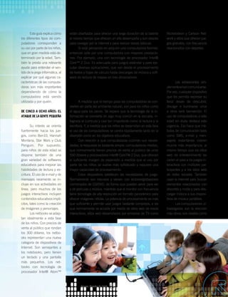Esta guía explica cómo
los diferentes tipos de com-
putadoras corresponden a
su uso por parte de los niños,
que en gran medida está de-
terminado por la edad. Tam-
bién le presta una relevante
ayuda para entender el sen-
tido de la jerga informática, al
explicar por qué algunas ca-
racterísticas de las computa-
doras son más importantes
dependiendo de cómo la
computadora está siendo
utilizada y por quién.
De cinco a ocho años: el
ataque de la gente pequeña
Su interés se orienta
fuertemente hacia los jue-
gos, como Ben10, Hannah
Montana, Star Wars y Club
Penguin. Por supuesto,
para niños de esta edad se
dispone también de una
gran variedad de softwares
educativos para mejorar las
habilidades de lectura y es-
critura. El uso de e-mail y de
mensajes raramente se in-
cluye en sus actividades en
línea; pero muchos de los
juegos interactivos incluyen
contenidos educativos implí-
citos, tales como la creación
de imágenes y personajes.
Los netbooks se adap-
tan idealmente a esta fase
de los niños. Con precios de
venta al público que rondan
los 300 dólares, los netbo-
oks representan una nueva
categoría de dispositivos de
Internet. Son semejantes a
los notebooks; pero tienen
un teclado y una pantalla
más pequeños. Los net-
books con tecnología de
procesador Intel® Atom™
Nickelodeon y Cartoon Net-
work y sitios que ofrecen jue-
gos gratuitos, con frecuencia
relacionados con deportes.
De los doce a los catorce
años: no importa
lo que digas, sino cuán
rápido puedes decirlo
Los adolescentes sim-
plementeamancomunicarse.
Por eso, cualquier dispositivo
que les permita expresar su
feroz deseo de descubrir,
divulgar e iluminarse unos
a otros será bienvenido. El
uso de computadoras a esta
edad sin duda destaca esta
urgencia. Eso hace que mé-
todos de comunicación tales
como SMS, e-mail y men-
sajería instantánea cobren
mucha más importancia, al
mismo tiempo que los sitios
web de entretenimiento les
ceden el paso a los juegos in-
teractivos con múltiples par-
ticipantes y a los sitios web
de redes sociales. También
usan la Internet para buscar
elementos relacionados con
deportes y moda y para des-
cargar música a sus disposi-
tivos de música portátiles.
Las computadoras ul-
tradelgadas son la elección
más obvia; son ideales como
están diseñados para ofrecer una larga duración de la batería
al mismo tiempo que ofrecen un alto desempeño y son ideales
para navegar por la Internet y para realizar tareas básicas.
Si está pensando en adquirir una computadora familiar,
entonces opte por una computadora con mayores prestacio-
nes. Por ejemplo, una con tecnología de procesador Intel®
Core™ 2 Duo. Es adecuada para juegos estándar y para eje-
cutar diversas aplicaciones, que van desde el procesamiento
de textos y hojas de cálculo hasta descargas de música y soft-
ware de lectura de mapas en tres dimensiones.
De nueve a once años:
diversión, diversión y... Oh, sí, la escuela
A medida que el tiempo pasa las computadoras se con-
vierten en parte del ambiente natural; son para los niños como
el agua para los peces. Se espera que la tecnología de la in-
formación se convierta en algo muy común en la escuela, in-
tegrada al currículo y casi tan importante como la lectura y la
escritura. Y, a medida que los niños se desarrollan en esta fase
el uso de las computadoras se centra rápidamente tanto en la
diversión como en los objetivos educativos.
Con relación a qué computadoras cubrirán sus necesi-
dades, la respuesta es bastante simple: computadoras medias,
que normalmente tienen precios de venta al público de unos
550 dólares y procesadores Intel® CoreTM 2 Duo, que ofrecen
el suficiente margen de expansión a medida que el uso por
parte de los niños se vuelve más sofisticado y requiere una
mayor capacidad de procesamiento.
Estos dispositivos satisfacen las necesidades de juego.
Normalmente son robustos y vienen con lectores/grabadores
combinados de CD/DVD, de forma que pueden servir para ver
y oír películas y música, mientras que el monitor con frecuencia
tiene tecnología de alta resolución en formato panorámico para
ofrecer imágenes nítidas. La potencia de procesamiento es más
que suficiente y permite usar juegos bastante complejos, a los
que normalmente se accede por medio de sitios web de moda
interactivos, sitios web desarrollados por emisoras de TV como
Agosto_Octubre de 2009
57
_MI PC Y YO
 