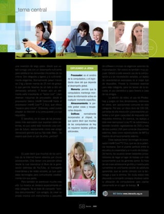 una inversión de largo plazo, desde que us-
ted consiga una con un desempeño suficiente
para satisfacer las demandas crecientes de los
chicos. Son delgadas y ligeras y lo suficiente-
mente elegantes. Normalmente pesan menos
de 2 kg y tienen menos de 25 mm de grosor,
lo que permite llevarlas de un lado a otro sin
demasiado esfuerzo. Y tienen aún un ele-
mento extra importante: el “factor cool”. Usan
diversas máquinas de procesador: desde el
procesador básico Intel® Celeron® hasta el
procesador Intel® Core™ 2 Duo, que ofrece
“espacio para crecer”. Entonces, usted puede
adaptar su elección a su presupuesto y a sus
requisitos.
El beneficio, en el caso de los procesa-
dores más avanzados que soportan estos sis-
temas, es que usted está haciendo una com-
pra de futuro, exactamente como ese abrigo
demasiado grande que su hijo viste. Bien... Se
espera que dure un par de años, ¿verdad?
De catorce a diecisiete años:
¿quién dijo que sólo protestamos?
Es justo decir que muchos de los cami-
nos de la Internet fueron abiertos por chicos
adolescentes. Ellos tienen una posición sólida
desde la cual reivindicar el título de la gene-
ración definitiva de YouTube, la mensajería
instantánea y las redes sociales, ya que usan
estas tecnologías para comunicarse creativa-
mente con sus pares.
Pero también se aventuran mucho más
allá. La música se destaca especialmente en
esta categoría. Ya se trate de compartir “soni-
dos deslumbrantes” con amigos, de crear su
propia música con instrumentos y paquetes
de software o incluso de organizar sesiones de
improvisación. Ver videos es también muy po-
pular. Debido a este elevado uso de la compu-
tación y a las necesidades variadas, un laptop
de características avanzadas es el mejor tipo
de dispositivo. Provee la movilidad esencial
para esta categoría, para las tareas de la es-
cuela, el uso doméstico y para llevarlo a casa
de los amigos.
La edición de vídeo, el uso de Photos-
hop y juegos en tres dimensiones, intensivos
en datos, son aplicaciones comunes en esta
categoría. Por eso, un disco duro de 100 GB,
pantallas de alta resolución y procesadores po-
tentes y con gran capacidad de respuesta son
requisitos mínimos. En esencia, los laptops a
este nivel reemplazan a las PC de sobremesa y
también tendrán regrabadoras de DVD y más
de dos puertos USB para conectar dispositivos
externos, tales como reproductores de MP3 y
medios de almacenamiento externo.
Estas laptops tienen tecnología de proce-
sador Intel® Core™2 Duo, que les da la poten-
cia necesaria. Son el puente perfecto entre la
escuela y la universidad y el mundo del trabajo.
De hecho, los usuarios tienen bastantes proba-
bilidades de llegar al lugar de trabajo con más
conocimiento que los gerentes senior. Es hora
de ver a ese adolescente gruñón y maleducado
convertirse en una fuente voluble de sabiduría
aprendida, que se siente cómodo con la tec-
nología y que la domina. Sin duda estará más
dispuesto a compartir consejos intuitivos sobre
la utilización de computadoras para usarlas
plenamente en el lugar de trabajo.
Explicando la jerga
Procesador: es el cerebro
de la computadora, y el ingre-
diente clave del que depende
el desempeño global.
Memoria: permite que la
computadora mantenga mon-
tones de información activa en
cualquier momento específico.
Almacenamiento: le per-
mite grabar cosas y recupe-
rarlas después.
Gráficos: normalmente
incorporados al chipset, lo
que quiere decir que muchas
de las computadoras de hoy
no requieren tarjetas gráficas
adicionales.
RCT Online www.interactic.org.co
Revista _ RCT
58
_tema central _MI PC Y YO
 