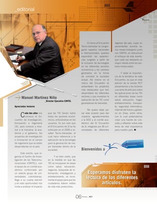 Manuel Martínez Niño
_Director Ejecutivo CINTEL
Apreciados lectores
Cada dos años nos
convoca el En-
cuentro de Investigación,
Innovación e Ingeniería
(3i), para conocer y mos-
trar a la industria, la aca-
demia y el gobierno, los
proyectos de investigación
e innovación en el campo
de ingeniería que se están
desarrollando en el país.
Este evento, que or-
ganiza el Centro de Inves-
tigación de las Telecomu-
nicaciones (CINTEL), con
el apoyo de un comité aca-
démico conformado por
un selecto grupo de uni-
versidades colombianas,
llega a su cuarta edición
y en esta oportunidad nos
invita a analizar el impacto
En torno al Encuentro
Tecno-bienestar se congre-
garán expertos nacionales
e internacionales, quienes
expondrán las experien-
cias surgidas a partir de
la inclusión de tecnologías
en los diferentes sectores
económicos y los cambios
generados en la forma
de concebir la sociedad
actual. Así mismo en el
marco del Encuentro se
presentarán los proyectos
más destacados que han
desarrollado los diferentes
sectores y que muestran la
aplicación de las TIC como
generadoras de bienestar.
No quiero dejar pa-
sar esta ocasión para dar
nuestros agradecimientos
a la IEEE y al comité aca-
démico del IV Encuentro
de 3i, integrado por 36 uni-
versidades de diferentes
regiones del país, cuyos re-
presentantes durante va-
rios meses trabajaron junto
con CINTEL en estructurar
el enfoque de este evento,
que cada vez despierta un
mayor interés entre los sec-
tores involucrados.
Y dada la importan-
cia de la temática de este
Encuentro, es que en esta
edición de la revista RCT
presentamos a los lectores
una serie de artículos sobre
las aplicaciones de las TIC
en diferentes áreas como
salud, educación, hogar,
entretenimiento, transpor-
te, seguridad informática,
internet del futuro y gobier-
no en línea, entre otros,
con lo cual pretendemos
crear una fuente de con-
sulta y reflexión sobre este
tema de vital importancia
para nuestro país.
que las TIC tienen sobre
todos los sectores econó-
micos, enfocándose en los
usuarios. Es por esto que
el IV Encuentro de 3i se ha
enfocado en el 2009 a re-
saltar Tecno-bienestar, el
cual hace referencia a la
aplicación de la tecnología
para la generación de ma-
yor bienestar dentro de la
sociedad.
Y es bien cierto, que
en la medida en que las
TIC se incorporan en áreas
como salud, educación,
negocios, búsqueda de in-
formación, investigación y
entretenimiento, se incre-
menta el apoyo para que los
ciudadanos lideren estilos
de vida más productivos.
Esperamos disfruten la
lectura de los diferentes
artículos.
Bienvenidos a
Revista _ RCT
06
_editorial
 