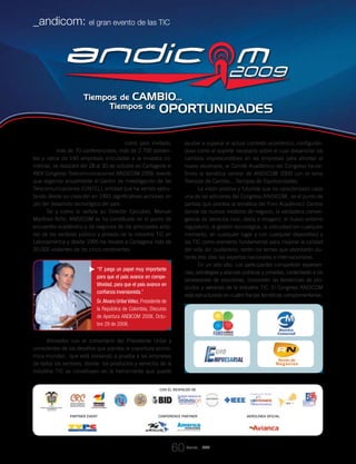 Con la presencia de Francia como país invitado,
más de 70 conferencistas, más de 2.700 asisten-
tes y cerca de 140 empresas vinculadas a la muestra co-
mercial, se realizará del 28 al 30 de octubre en Cartagena el
XXIV Congreso Telecomunicaciones ANDICOM 2009, evento
que organiza anualmente el Centro de Investigación de las
Telecomunicaciones (CINTEL), entidad que ha venido ejecu-
tando desde su creación en 1991 significativas acciones en
pro del desarrollo tecnológico del país.
Tal y como lo señala su Director Ejecutivo, Manuel
Martínez Niño, ANDICOM se ha constituido en el punto de
encuentro académico y de negocios de los principales acto-
res de los sectores público y privado de la industria TIC en
Latinoamérica y desde 1995 ha llevado a Cartagena más de
20.000 visitantes de los cinco continentes.
Alineados con el comentario del Presidente Uribe y
conscientes de los desafíos que plantea la coyuntura econó-
mica mundial, que está poniendo a prueba a las empresas
de todos los sectores, donde los productos y servicios de la
industria TIC se constituyen en la herramienta que puede
ayudar a superar el actual contexto económico, configurán-
dose como el soporte necesario sobre el cual desarrollar los
cambios imprescindibles en las empresas para afrontar el
nuevo escenario, el Comité Académico del Congreso ha de-
finido la temática central de ANDICOM 2009 con el lema
Tiempos de Cambio…Tiempos de Oportunidades.
La visión positiva y futurista que ha caracterizado cada
una de las ediciones del Congreso ANDICOM, es el punto de
partida que plantea la temática del Foro Académico Central
donde los nuevos modelos de negocio, la verdadera conver-
gencia de servicios (voz, datos e imagen), el nuevo entorno
regulatorio, la gestión tecnológica, la ubicuidad (en cualquier
momento, en cualquier lugar y con cualquier dispositivo) y
las TIC como elemento fundamental para mejorar la calidad
del vida del ciudadano, serán los temas que abordarán du-
rante tres días los expertos nacionales e internacionales.
En un sólo sitio. Los participantes compartirán experien-
cias, estrategias y alianzas públicas y privadas, contactarán a los
proveedores de soluciones, conocerán las tendencias de pro-
ductos y servicios de la industria TIC. El Congreso ANDICOM
está estructurado en cuatro franjas temáticas complementarias:
Revista _ RCT
_andicom: el gran evento de las TIC
60
Con el respaldo de
partner event conference partner aerolínea oficial
“IT juega un papel muy importante
para que el país avance en compe-
titividad, para que el país avance en
confianza inversionista.”
Sr.Alvaro Uribe Vélez, Presidente de
la República de Colombia, Discurso
de Apertura ANDICOM 2008, Octu-
bre 29 de 2008.
60
 
