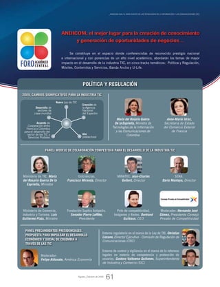 _ANDICOM 2009, el gran evento de las Tecnologías de la Información y las Comunicaciones (TIC)
Se constituye en el espacio donde conferencistas de reconocido prestigio nacional
e internacional y con ponencias de un alto nivel académico, abordarán los temas de mayor
impacto en el desarrollo de la industria TIC, en cinco tracks temáticos: Política y Regulación,
Móviles, Contenidos y Servicios, Banda Ancha y U-Life.
POLÍTICA Y REGULACIÓN
Anne-Marie Idrac,
Secretaria de Estado
del Comercio Exterior
de Francia
María del Rosario Guerra
De la Espriella, Ministra de
Tecnologías de la Información
y las Comunicaciones de
Colombia
Moderador:
Felipe Aldunate, América Economía
Panel precandidatos presidenciales.
Propuesta para impulsar el desarrollo
económico y social de Colombia a
través de las TIC
Panel: Modelo de colaboración competitiva para el desarrollo de la industria TIC
Ministerio de TIC. María
del Rosario Guerra De la
Espriella, Ministra
Ministerio de Comercio,
Industria y Turismo. Luis
Guillermo Plata, Ministro
Colciencias.
Francisco Miranda, Director
Fundación Sophia Antipolis.
Senador Pierre Laffitte,
Presidente
MINATEC. Jean-Charles
Guibert, Director
SENA.
Dario Montoya, Director
Polo de competitividad,
Imágenes y Redes. Bertrand
Guilbaux, CEO
Moderador: Hernando José
Gómez, Presidente Consejo
Privado de Competitividad
Entorno de control y vigilancia en el marco de la reformas
legales en materia de competencia y protección de
usuarios. Gustavo Valbuena Quiñones, Superintendente
de Industria y Comercio (SIC)
Entorno regulatorio en el marco de la Ley de TIC. Christian
Lizcano, Director Ejecutivo - Comisión de Regulación de
Comunicaciones (CRC)
2009, cambios SIGNIFICATIVOS para la industria TIC
Nueva Ley de TIC
Creación de
la Agencia
Nacional
del Espectro
Acuerdo de
Cooperación entre
Francia y Colombia
para el desarrollo del
sector de las TIC y
Servicios Postales
Desarrollo de
sectores de
clase mundial
Año
preelectoral
Agosto_Octubre de 2009
ANDICOM, el mejor lugar para la creación de conocimiento
y generación de oportunidades de negocios…
61
 