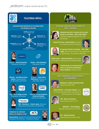 Incrementando beneficios en un mundo móvil
en continua evolución
Tecnología orientada hacia al bienestar
Viable y Rentable
BID - Mauricio Bouskela,
Especialista Senior en TIC
Moderador: Esteban Piedrahíta Uribe,
Director General DNP
Haciendo más fácil la relación de los colom-
bianos con el Estado - María Isabel Mejía,
Directora Programa Gobierno en línea
(Colombia)
Internet del Futuro -Daniel Kofman, Profesor
del Instituto Telecom ParisTech
E-Learning: Prácticas y Promesas - Peter Titten-
berger, Director del Centro de Tecnologías para
el Aprendizaje, Universidad de Manitoba
Mobile-Citizen - Mauricio Bouskela, Especialista
en TIC Banco Interamericano de Desarrollo-BID
Transformando las comunicaciones;
Hacia un mundo Eco-Sustentable,
Marco Malfavon, Alcatel-Lucent
Panel Promoción del Info-desarrollo
en Latinoamérica
UIT - Sergio Scarabino,
Director Oficina de Área Chile
OEA/CITEL - Clovis Baptista,
Secretario Ejecutivo de la CITEL
Banco Mundial - Juan Navas-Sabater, Lead
ICT policy specialist Global Information &
Communication Technologies
Erasmo Rojas, Director of Latin America and the
Caribbean 3G Américas - Conference Partner
Tendencias de Servicios
Móviles en América Latina
TELEFONIA MÓVIL:
15 años de operación
de la telefonía móvil
Masificación 3G
y evolución a 4G
Implantación real de la
banda ancha móvil
Regulación y Política
vs. nuevos negocios
Interrelación de la
telefonía móvil con
la TV digital
Evolución de
dispositivos inteligentes
Revista _ RCT
62
_andicom: el gran evento de las TIC
Movistar - José Manuel Casas
Aljama, Vicepresidente
de Mercadeo (Colombia)
RIM - Blackberry - Victoria Ayala, Directora
Relaciones Comerciales Latinoamérica
Coriolis - Pierre Bontemps,
Presidente (Francia)
Tigo - Gloria Ortega de Arza,
Presidente (Colombia)
Telecom Personal Argentina
Guillermo Rivaben,
Director de Mercadeo
OI Brasil - Flavia María
Bittencourt, Director de
Mercadeo (Brasil)
Comcel - Adrián Hernández,
Presidente (Colombia)
 