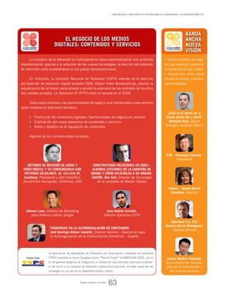 La industria de la televisión en Latinoamérica viene experimentando una profunda
transformación, gracias a la adopción de las nuevas tecnologías; la elección del estándar
de televisión viene acelerándose en los países latinoamericanos.
En Colombia, la Comisión Nacional de Televisión (CNTV) además de la elección
del estándar de televisión digital terrestre (DVB, Digital Video Broadcasting), estudia la
adjudicación de un tercer canal privado y aprobó la extensión de los contratos de los otros
dos canales privados. La Televisión IP (IPTV) entró en escena en el 2008.
Todos estos cambios y las oportunidades de negocio que plantea este nuevo entorno
serán tratados en este track temático:
Producción de contenidos digitales: Oportunidades de negocio en ascenso•	
Exploración del nuevo panorama de contenidos y servicios•	
Retos y desafíos de la regulación de contenidos•	
	
Algunos de los conferencistas invitados:
EL NEGOCIO DE LOS MEDIOS
DIGITALES: CONTENIDOS Y SERVICIOS
Juan Andrés Carreño,
Director Ejecutivo CNTV
Tendencias en la autorregulación de contenidos
José Domingo Gómez Castallo, Director General - Asociación para
la Autorregulación de la Comunicación Comercial – España
Métodos de difusión de audio y
video digital y su convergencia con
sistemas celulares. Dr. Carl-Erik W.
Sundberg, Presidente y Jefe Científico,
SundComm Sunnyvale, California, USA
Construyendo relaciones en línea -
algunas lecciones de la campaña de
Obama y cómo aplicarlas a su organi-
zación. Ben Self, Director de Tecnología
de la campaña de Barack Obama
Alfonso Luna, Director de Marketing
para América Latina, Google
• Nuevos modelos de nego-
cio que permitan potenciar
la banda ancha fija y móvil
• Interacción entre estas
formas de acceso y las nue-
vas tecnologías
Daniel Medina Velandia,
Viceministro de Tecnolo-
gías de la Información y
las Comunicaciones
BANDA
ANCHA:
NUEVA
VISIÓN
¿Cuál es el futuro de la
banda ancha fija y móvil?
Bertrand Grau, Senior
Manager Analysys Mason
ETB - Fernando Panesso,
Presidente
Telmex - Janeth Rovira
González, Gerente
Internexa S.A. ESP
Genaro García Domínguez,
Gerente General
La Asociación de Operadores de Televisión por Suscripción y Satelital de Colombia
(TVPC) realizará su tercer Congreso como “Partner Event” de ANDICOM 2009, con el
fin de generar espacios de integración e interacción que permitan optimizar el esfuer-
zo de reunir a la industria de televisión y telecomunicaciones, en esta nueva era de
convergencia, en pro de su desarrollo actual y futuro
_ANDICOM 2009, el gran evento de las Tecnologías de la Información y las Comunicaciones (TIC)
Agosto_Octubre de 2009
63
Partner Event
 