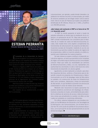 ESTEBAN PIEDRAHÍTA
Director General del Departamento Nacional
de Planeación (DNP)
Revista _ RCT
66
comunicaciones, por ejemplo, puede brindar bienestar a la
población de menores recursos y no bancarizada, por medio
de servicios prestados por tecnología celular como la banca
móvil. Este es el caso de Filipinas que supera una población
beneficiada de 40 millones, Kenya con 1 millón, y Suráfrica
con 250.000 personas.
¿Qué trabajo está realizando el DNP en el tema de las TIC
y el desarrollo social?
El DNP ha venido apoyando al sector a través de
estudios enfocados en temas para la ampliación de la co-
bertura y la apropiación de las TIC. Bajo este propósito, el
DNP contrató recientemente una consultoría para el desa-
rrollo de un modelo de costos de telecomunicaciones so-
ciales. Este modelo tiene como objetivo complementar las
herramientas de estructuración de proyectos de telecomu-
nicaciones sociales de Compartel, mediante el uso de una
herramienta que permita modelar los planes de negocio de
los proponentes y definir el nivel de subsidio a la oferta re-
querido para implementar los nuevos proyectos.
De esta manera se espera contribuir al desarrollo so-
cial de las regiones, en tanto que permitirá incluir iniciativas
de origen comunitario bajo la premisa que las comunidades
conocen mejor que nadie sus necesidades por servicios
de telecomunicaciones y éstas, a su vez, representan una
oportunidad de crecimiento no sólo a nivel local sino como
herramienta de desarrollo con alcance global.
Igualmente, se viene realizando un estudio para dise-
ñar esquemas técnicos, jurídicos y financieros para el de-
sarrollo conjunto de proyectos de infraestructura y teleco-
municaciones con el fin de desplegar redes de fibra óptica
en paralelo a la construcción de obras de infraestructura
tales como carreteras, oleoductos y líneas de transmisión
de alta tensión, lo que facilitará la provisión de servicios de
conectividad en zonas de interés social relevante.
Mediante este mecanismo se espera aprovechar los
posibles beneficios económicos del despliegue de infraes-
tructuras conjuntas en el país, primordialmente para exten-
der la cobertura de servicios de acceso a telecomunicacio-
nes a zonas que actualmente no cuentan con ellos o en las
cuales son prestados en condiciones deficientes.
Por último, estamos trabajando en una iniciativa con-
junta con los Ministerios de Educación y de Tecnologías de
la Información y las Comunicaciones, con el ánimo de in-
cluir las TIC como punto de partida en los procesos educa-
tivos, con el principal fin de dar aprovechamiento al uso de
dichas tecnologías.
Economista de la Universidad de Harvard,
donde se graduó con honores Cum Laudem
en 1994. Obtuvo una maestría de Filosofía e Historia
de la Ciencia de London School of Economics and Po-
litical Science en 2003, declarada como meritoria.
Previa a su llegada al DNP, estuvo vinculado con
el BID, donde también fue consejero de Luis Alberto
Moreno, Presidente del organismo. Antes de llegar al
BID, se desempeñó como asesor de la Embajada de
Colombia en Washington, en los temas como el Plan
Colombia, el TLC con Estados Unidos y responsable
principal de la organización del Colombia Investor
Conference en Nueva York, en 2004.
Además es editor de www.eduteka.org, empresa
en línea para profesores y educadores interesados en
la aplicación efectiva de las TIC en el aula.
Con ocasión de su nombramiento, la revista
RCT lo entrevistó;
¿Cómo ve usted el apoyo de las TIC en el bienestar
de las personas?
Las TIC pueden generar menores costos de tran-
sacción mediante la reducción en tiempos, emplean-
do trámites on line, facilitando búsquedas y dando
acceso a información, lo cual se traduce en bienestar
para las personas.
Su aprovechamiento es transversal, es decir,
puede propiciar cambios en diversos sectores como
el financiero, salud, educación, justicia, entre otros.
Aprovechando el acceso a la infraestructura de
_perfiles
RCT Online www.interactic.org.co
 