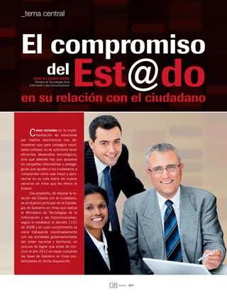 El compromiso
Casos recientes en la imple-
mentación de soluciones
por medios electrónicos nos de-
muestran que para conseguir resul-
tados exitosos no es suficiente tener
eficientes desarrollos tecnológicos,
sino que además hay que apoyarse
en campañas informativas y pedagó-
gicas que ayuden a los ciudadanos a
comprender cómo usar mejor y apro-
vechar en su vida diaria los nuevos
servicios en línea que les ofrece el
Estado.
Ese propósito, de mejorar la re-
lación del Estado con el ciudadano,
es el objetivo principal de la Estrate-
gia de Gobierno en línea que realiza
el Ministerio de Tecnologías de la
Información y las Comunicaciones,
según lo establece el decreto 1151
de 2008 y en cuyo cumplimiento se
viene trabajando coordinadamente
con las entidades gubernamentales
del orden nacional y territorial, en
procura de lograr que antes de con-
cluir el año 2012 se hayan cumplido
las fases de Gobierno en línea con-
templadas en dicha disposición.
en su relación con el ciudadano
Est@doMARÍA DEL ROSARIO GUERRA
Ministra de Tecnologías de la
Información y las Comunicaciones
del
Revista _ RCT
_tema central
08
 