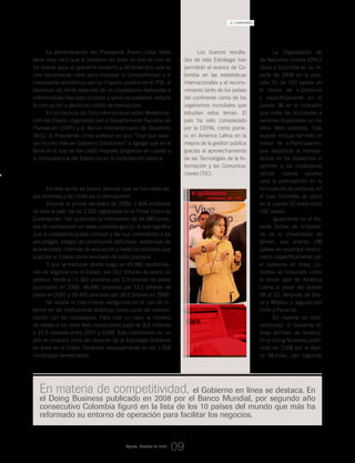 e-gobierno
ministra_de_TIC
La Organización de
las Naciones Unidas (ONU)
ubica a Colombia en su re-
porte de 2008 en la posi-
ción 52 de 192 países en
el índice de e-Gobierno
y específicamente en el
puesto 38 en el indicador
que mide las facilidades y
servicios disponibles en los
sitios Web estatales. Este
reporte incluye también el
índice de e-Participación,
que establece la transpa-
rencia en los Gobiernos al
permitir a los ciudadanos
utilizar nuevos canales
para la participación en la
formulación de políticas, en
el cual Colombia se ubica
en el puesto 25 entre estos
192 países.
Igualmente en el Re-
porte Global de e-Gobier-
no de la Universidad de
Brown, que analiza 198
países en aspectos relacio-
nados específicamente con
el Gobierno en línea, Co-
lombia se consolida como
el tercer país de América
Latina al pasar del puesto
58 al 22, después de Bra-
sil y México, y seguido por
Chile y Panamá.
En materia de com-
petitividad, el Gobierno en
línea también se destaca.
En el Doing Business publi-
cado en 2008 por el Ban-
co Mundial, por segundo
La administración del Presidente Álvaro Uribe Vélez
tiene muy claro que el Gobierno en línea no sólo es uno de
los pilares para un gobierno moderno y eficiente sino que es
una herramienta clave para impulsar la competitividad y el
crecimiento económico por su impacto positivo en el PIB, al
disminuir las horas laborales de los ciudadanos dedicadas a
interminables filas para acceder a servicios estatales, reducir
la corrupción y disminuir costos de transacción.
En la clausura del Foro Internacional sobre Moderniza-
ción del Estado, organizado por el Departamento Nacional de
Planeación (DNP) y el Banco Interamericano de Desarrollo
(BID), el Presidente Uribe enfatizó en que “Hay que avan-
zar mucho más en Gobierno Electrónico” y agregó que en el
tema en el que se han dado mayores progresos en cuanto a
la transparencia del Estado es en la contratación pública.
Colombia puntea en el ranking mundial
En este punto es bueno precisar que se han dado pa-
sos enormes y las cifras así lo demuestran:
Durante el primer semestre de 2009, 1.406 entidades
de todo el país -de las 2.322 registradas en el Portal Único de
Contratación- han publicado la información de 44.980 proce-
sos de contratación en www.contratos.gov.co, lo que significa
que la ciudadanía puede conocer y dar sus comentarios a los
pre-pliegos, pliegos de condiciones definitivos, audiencias de
aclaraciones, informes de evaluación y hasta los contratos que
suscribe el Estado como resultado de estos procesos.
Y que se traducen desde luego en 44.980 oportunida-
des de negocios con el Estado, por 20,1 billones de pesos. Lo
anterior, frente a 11.342 procesos por 5,3 billones de pesos
publicados en 2006, 48.846 procesos por 19,2 billones de
pesos en 2007 y 99.455 procesos por 28,9 billones en 2008.
Se resalta el crecimiento vertiginoso en el uso de In-
ternet en las instituciones públicas como canal de comuni-
cación con los ciudadanos. Para citar un caso, el número
de visitas a los sitios Web municipales pasó de 8,6 millones
a 15,9 millones entre 2007 y 2008. Este crecimiento en un
año es muestra clara del impacto de la Estrategia Gobierno
en línea en el Orden Territorial, especialmente en los 1.054
municipios beneficiarios.
En materia de competitividad, el Gobierno en línea se destaca. En
el Doing Business publicado en 2008 por el Banco Mundial, por segundo año
consecutivo Colombia figuró en la lista de los 10 países del mundo que más ha
reformado su entorno de operación para facilitar los negocios.
Los buenos resulta-
dos de esta Estrategia han
permitido el avance de Co-
lombia en las estadísticas
internacionales y el recono-
cimiento tanto de los países
del continente como de los
organismos mundiales que
estudian estos temas. El
país ha sido considerado
por la CEPAL como pione-
ro en América Latina en la
mejora de la gestión pública
gracias al aprovechamiento
de las Tecnologías de la In-
formación y las Comunica-
ciones (TIC).
Agosto_Octubre de 2009
09
_El compromiso del Estado en su relación con el ciudadano
 