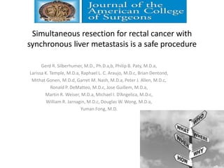 Simultaneous resection for rectal cancer with
synchronous liver metastasis is a safe procedure
Gerd R. Silberhumer, M.D., Ph.D.a,b, Philip B. Paty, M.D.a,
Larissa K. Temple, M.D.a, Raphael L. C. Araujo, M.D.c, Brian Dentond,
Mithat Gonen, M.D.d, Garret M. Nash, M.D.a, Peter J. Allen, M.D.c,
Ronald P. DeMatteo, M.D.c, Jose Guillem, M.D.a,
Martin R. Weiser, M.D.a, Michael I. D’Angelica, M.D.c,
William R. Jarnagin, M.D.c, Douglas W. Wong, M.D.a,
Yuman Fong, M.D.
 