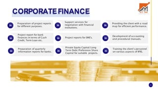 CORPORATEFINANCE
Preparation of project reports
for different purposes.
Project report for bank
finances in terms of Cash
Credit, Term Loan etc.
Preparation of quarterly
information reports for banks.
Support services for
negotiation with financial
institutions.
Project reports for SME's.
Private Equity Capital/Long
Term Debt/Preference Share
Capital for suitable projects.
Providing the client with a road
map for efficient performance.
Development of accounting
and procedural manuals.
Training the client’s personnel
on various aspects of IFRS.
16
 