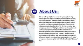 Rctaxconsultancy LLP,CharteredAccountants,is oneoftheleading
providersoffinancialandbusinessadvisory,internalaudit,statutoryaudit,
corporategovernance,&internationaltaxationandregulatoryservices.
Havingaglobalapproachinservicedelivery,wearerespondenttoclients'
complexbusinesschallengesalongwithabroadrangeofservicesacross
industrysectorsandnationalboundaries.The Firmhasbeensetupbya
groupofenergetic,openminded,highlyskilledandmotivatedprofessionals
whohavegainedexperiencefromtopconsultingcompanies andare
extensivelyexperiencedintheirchosenfieldshasprovidingawidearrayof
Accounting, Auditing, Assurance,Risk,Taxation,&Businessadvisory
servicestovarious clients&their stakeholders.W
ehavebeenassociated
withvariousnational&Internationalrecognizedassociationsinthefieldof
ourprofession;AssociationofInternationalTaxConsultants(AITC) is oneof
them.
About Us
2
 